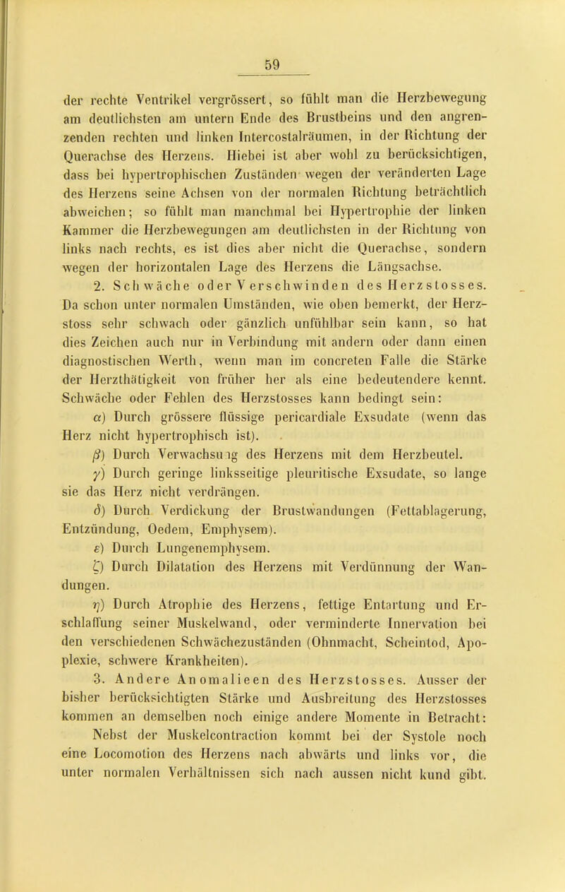 der rechte Ventrikel vergrössert, so fühlt man die Herzhewegnng am deutlichsten am untern Ende des Brustbeins und den angren- zenden rechten und linken Intercostalräumen, in der Richtung der Querachse des Herzens. Hiebei ist aber wohl zu berücksichtigen, dass bei hypertroj)hischen Zuständen wegen der veränderten Lage des Herzens seine Achsen von der normalen Richtung beträchtlich abweichen; so fühlt man manchmal bei Hypertrophie der linken Kammer die Herzhewegungen am deutlichsten in der Richtung von links nach rechts, es ist dies aber nicht die Querachse, sondern wegen der horizontalen Lage des Herzens die Längsachse. 2. Schwäche o d er V ers ch wi n d e n des Herzstosses. Da schon unter normalen Umständen, wie oben bemerkt, der Herz- stoss sehr schwach oder gänzlich unfühlhar sein kann, so hat dies Zeichen auch nur in Verbindung mit andern oder dann einen diagnostischen Werth, wenn man im concreten Falle die Stärke der Herzthätigkeit von früher her als eine bedeutendere kennt. Schwäche oder Fehlen des Herzstosses kann bedingt sein: а) Durch grössere flüssige pericardiale Exsudate (wenn das Herz nicht hypertrophisch ist). ß) Durch Verwachsing des Herzens mit dem Herzbeutel. y) Durch geringe linksseitige pleuritische Exsudate, so lange sie das Herz nicht verdrängen. б) Durch Verdickung der Brustwandungen (Fettablagerung, Entzündung, Oedem, Emphysem). e) Durch Lungenemphysem. t) Durch Dilatation des Herzens mit Verdünnung der Wan- dungen. t]) Durch Atrophie des Herzens, fettige Entartung und Er- schlaffung seiner Muskelwand, oder verminderte Innervation hei den verschiedenen Schwächezuständen (Ohnmacht, Scheintod, Apo- plexie, schwere Krankheiten). 3. Andere Anomalieen des Herzstosses. Ausser der bisher berücksichtigten Stärke und Ausbreitung des Herzstosses kommen an demselben noch einige andere Momente in Betracht: Nebst der Muskelcontraction kommt hei der Systole noch eine Locomotion des Herzens nach abwärts und links vor, die unter normalen Verhältnissen sich nach aussen nicht kund gibt.