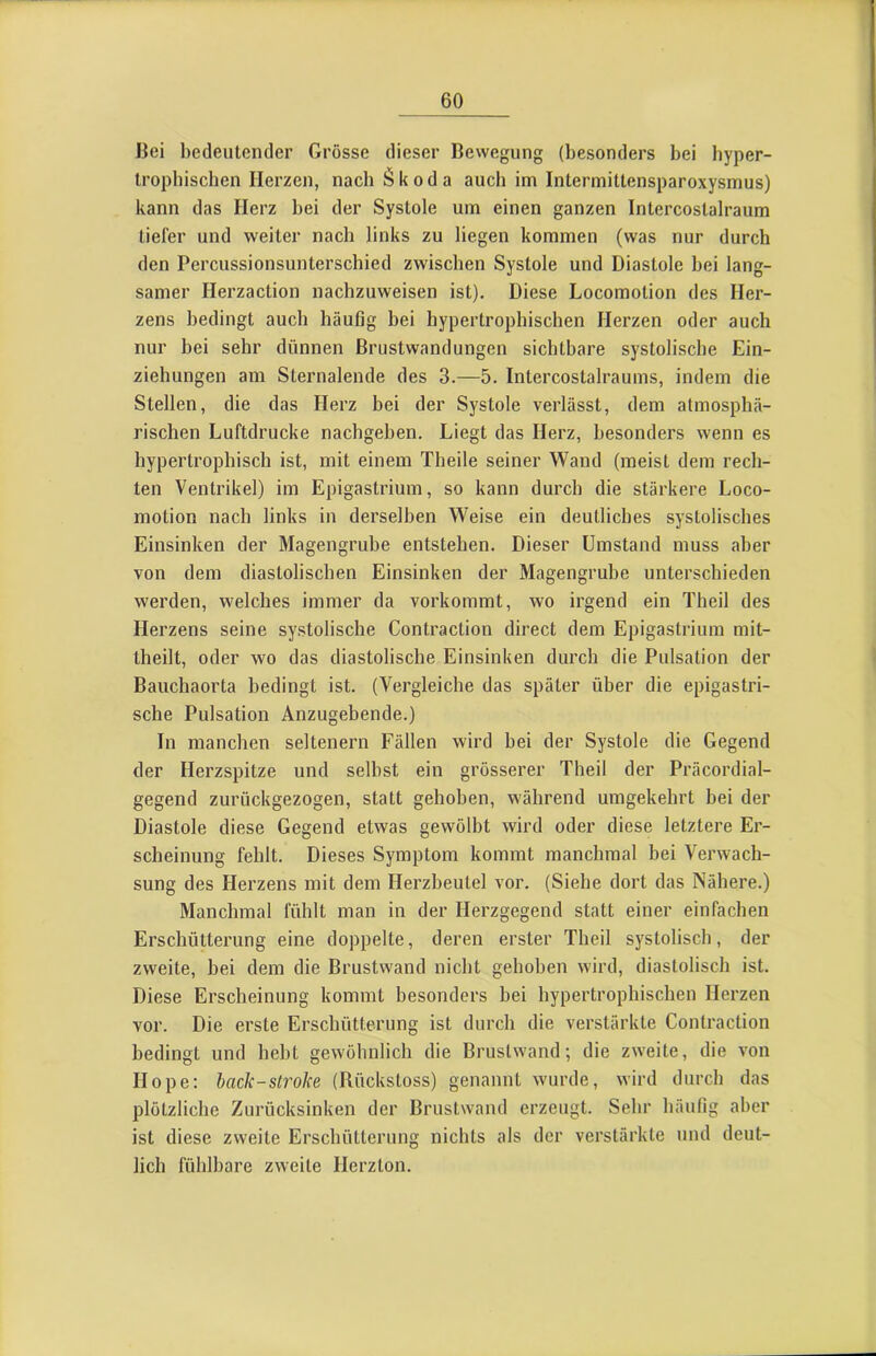 Bei bedeutender Grösse dieser Bewegung (besonders bei byper- Irophischen Herzen, nach Skoda auch im Intermittensparoxysmus) kann das Herz bei der Systole um einen ganzen Intercostalraum tiefer und weiter nach links zu liegen kommen (was nur durch den Percussionsunterschied zwischen Systole und Diastole bei lang- samer Herzaction nachzuweisen ist). Diese Locomotion des Her- zens bedingt auch häufig bei hypertrophischen Herzen oder auch nur bei sehr dünnen Brustwandungen sichtbare systolische Ein- ziehungen am Sternalende des 3.—5. Intercostalraums, indem die Stellen, die das Herz bei der Systole verlässt, dem atmosphä- rischen Luftdrucke nachgeben. Liegt das Herz, besonders wenn es hypertrophisch ist, mit einem Theile seiner Wand (meist dem rech- ten Ventrikel) im Epigastrium, so kann durch die stärkere Loco- motion nach links in derselben Weise ein deutliches systolisches Einsinken der Magengrube entstehen. Dieser Umstand muss aber von dem diastolischen Einsinken der Magengrube unterschieden werden, welches immer da vorkommt, wo irgend ein Theil des Herzens seine systolische Contraction direct dem Epigastrium mit- theilt, oder wo das diastolische Einsinken durch die Pulsation der Bauchaorta bedingt ist. (Vergleiche das später über die epigastri- sche Pulsation Anzugebende.) In manchen seltenem Fällen wird bei der Systole die Gegend der Herzspitze und selbst ein grösserer Theil der Präcordial- gegend zurückgezogen, statt gehoben, während umgekehrt bei der Diastole diese Gegend etwas gewölbt wird oder diese letztere Er- scheinung fehlt. Dieses Symptom kommt manchmal bei Verwach- sung des Herzens mit dem Herzbeutel vor. (Siehe dort das Nähere.) Manchmal fühlt man in der Herzgegend statt einer einfachen Erschütterung eine doppelte, deren erster Theil systolisch, der zweite, bei dem die Brustwand nicht gehoben wird, diastolisch ist. Diese Erscheinung kommt besonders bei hypertrophischen Herzen vor. Die erste Erschütterung ist durch die verstärkte Contraction bedingt und hebt gewöhnlich die Bruslwand; die zweite, die von Hope: hack-Strohe (Rückstoss) genannt wurde, wird durch das plötzliche Zurücksinken der Brustwand erzeugt. Sehr häufig aber ist diese zweite Erschütterung nichts als der verstärkte und deut- lich fühlbare zweite Herzton.