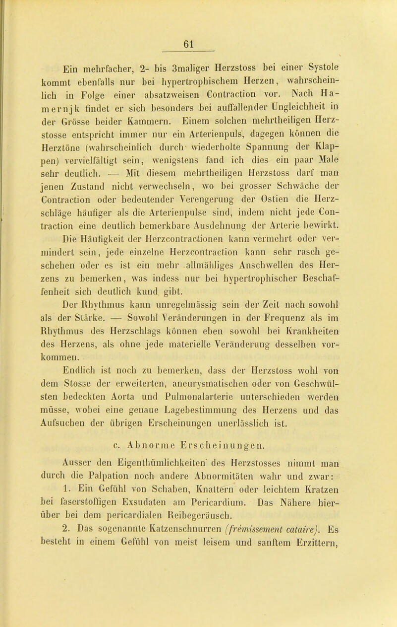 Ein mehrfacher, 2- bis 3maliger Herzstoss bei einer Systole kommt ebenfalls nur bei bypertropbischem Herzen, wahrschein- lich in Folge einer ahsatzvveisen Conlraction vor. Nach Ha- mernjk findet er sich besonders hei auffallender Ungleichheit in der Grösse beider Kammern. Einem solchen mehrlheiligen Herz- stosse entspricht immer nur ein Arterienpuls, dagegen können die Herztöne (wahrscheinlich durch wiederholte Spannung der Klap- pen) vervielfältigt sein, wenigstens fand ich dies ein paar Male sehr deutlich. — Mit diesem mehrtheiligen Herzstoss darf man jenen Zustand nicht verwechseln, wo hei grosser Schwäche der Contraction oder bedeutender Verengerung der Ostien die Herz- schläge häufiger als die Arterienpulse sind, indem nicht jede Con- traction eine deutlich bemerkbare Ausdehnung der Arterie bewirkt. Die Häufigkeit der Herzconlractionen kann vermehrt oder ver- mindert sein, jede einzelne Herzcontraction kann sehr rasch ge- schehen oder es ist ein mehr allmäbliges Anschwellen des Her- zens zu bemerken, was indess nur bei hypertrophischer Beschaf- fenheit sich deutlich kund gibt. Der Rhythmus kann unregelmässig sein der Zeit nach sowohl als der Stärke. — Sowohl Veränderungen in der Frequenz als im Rhythmus des Herzschlags können eben sowohl bei Krankheiten des Herzens, als ohne jede materielle Veränderung desselben Vor- kommen. Endlich ist noch zu bemerken, dass der Herzstoss wohl von dem Stosse der erweiterten, aneurysmatischen oder von Geschwül- sten bedeckten Aorta und Puhnonalarterie unterschieden werden müsse, wobei eine genaue Lagebestimmung des Herzens und das Aufsuchen der übrigen Erscheinungen unerhässlich ist. c. Abnorme Erscheinungen. Ausser den Eigentbümlichkeiten des Herzstosses nimmt man durch die Palpation noch andere Abnormitäten wahr und zwar: 1. Ein Gefühl von Schaben, Knattern oder leichtem Kratzen bei läserstoffigen Exsudaten am Pericardium. Das Nähere hier- über hei dem pericardialen Reibegeräusch. 2. Das sogenannte Katzenschnurren ('/rernfssmenf camirej. Es besieht in einem Gefühl von meist leisem und sanftem Erzittern,