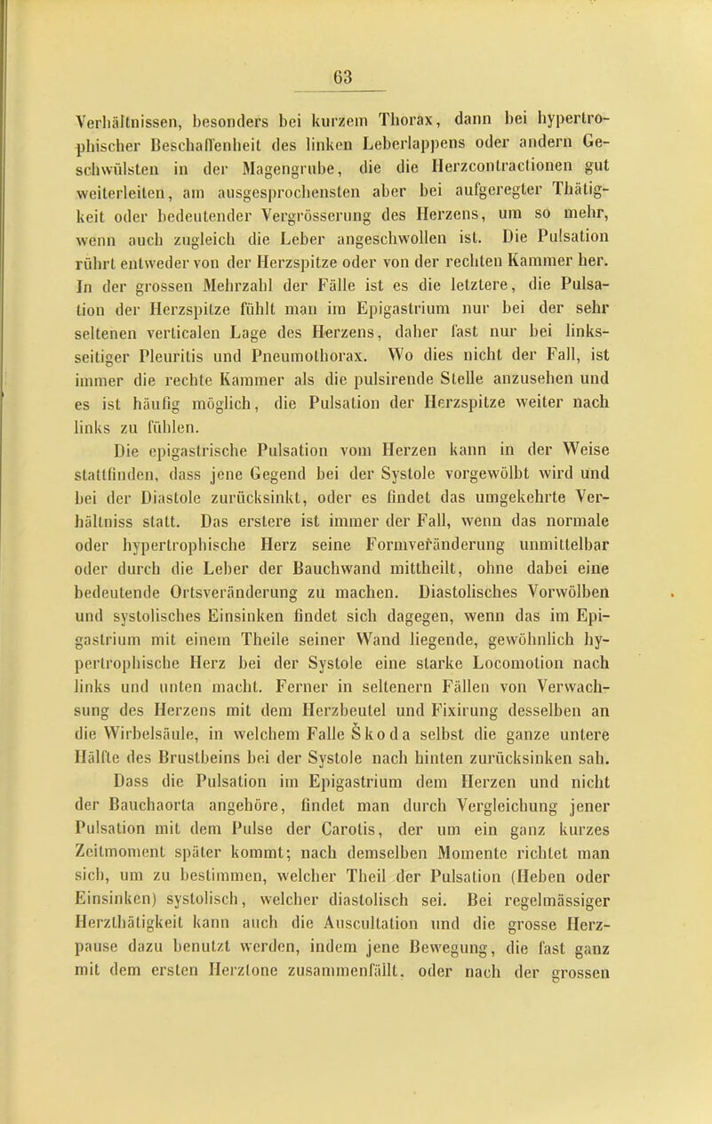 VerluUlnissen, besonders bei kurzem Tborax, dann bei bypertro- pbiscber Bescball'enbeit des linken Leberlappens oder andern Ge- schwülsten in der Magengrube, die die Herzcontraclionen gut weiterleiten, am ausgesprocbensten aber bei aufgeregter Thätig- keit oder bedeutender Vergrösseriing des Herzens, um so mehr, w'enn auch zugleich die Leber angeschwollen ist. Die Pulsation rührt entweder von der Herzspitze oder von der rechten Kammer her. In der grossen Älebrzabl der Fälle ist es die letztere, die Pulsa- tion der Herzspitze fühlt man im Epigastrium nur bei der sehr seltenen verticalen Lage des Herzens, daher fast nur bei links- seitiger Pleuritis und Pneumothorax. Wo dies nicht der Fall, ist immer die rechte Kammer als die pulsirende Stelle anzusehen und es ist häutig möglich, die Pulsation der Herzspitze weiter nach links zu fühlen. Die epigastrische Pulsation vom Herzen kann in der Weise stattflnden, dass jene Gegend bei der Systole vorgewölbt wird und hei der Diastole zurücksinkt, oder es findet das umgekehrte Ver- hältniss statt. Das erstere ist immer der Fall, wenn das normale oder hypertrophische Herz seine Formvefänderung unmittelbar oder durch die Leber der Dauchwand inittheilt, ohne dabei eine bedeutende Ortsveränderung zu machen. Diastolisches Vorwölben und systolisches Einsinken findet sich dagegen, wenn das im Epi- gastrium mit einem Theile seiner Wand liegende, gewöhnlich hy- pertrophische Herz bei der Systole eine starke Locomotion nach links und unten macht. Ferner in seltenem Fällen von Verwach- sung des Herzens mit dem Herzbeutel und Fixirung desselben an die Wirbelsäule, in welchem Falle Skoda selbst die ganze untere Hälfte des Brustbeins bei der Systole nach hinten zurücksinken sah. Dass die Pulsation im Epigastrium dem Herzen und nicht der Bauchaorta angehöre, findet man durch Vergleichung jener Pulsation mit dem Pulse der Carotis, der um ein ganz kurzes Zcitmoment später kommt; nach demselben Momente richtet man sich, um zu bestimmen, welcher Theil der Pulsation (Heben oder Einsinken) systolisch, welcher diastolisch sei. Bei regelmässiger Herztbätigkeit kann auch die Auscultation und die grosse Herz- pause dazu benutzt werden, indem jene Bewegung, die fast ganz mit dem ersten Herztöne zusammenfällt, oder nach der grossen
