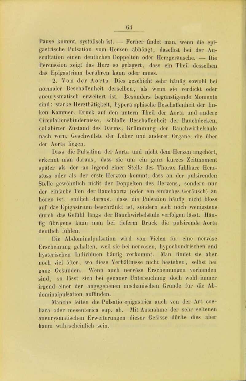 Pause kommt, systolisch ist, — Ferner findet man, wenn die epi- gastrische Pulsation vom Herzen abhängt, daselbst hei der Au- scultation einen deutlichen Doppelton oder Herzgerifusche. — Die Percussion zeigt das Herz so gelagert, dass ein Theil desselben das Epigastrium berühren kann oder muss. 2, Von der Aorta. Dies geschieht sehr häufig sowohl bei normaler Beschaflenheit derselben, als wenn sie verdickt oder aneurysmalisch erweitert ist. Besonders begünstigende Momente sind; starke Herzthätigkeit, hypertrophische Beschaffenheit der lin- ken Kammer, Druck auf den untern Theil der Aorta und andere Circulalionshindernisse, schlaffe Beschaffenheit der Bauchdecken, collabirler Zustand des Darms, Krümmung der Bauchwirbelsäule nach vorn, Geschwülste der Leber und anderer Organe, die über der Aorta liegen. Dass die Pulsation der Aorta und nicht dem Herzen angehört, erkennt man daraus, dass sie um ein ganz kurzes Zeitmoment später als der an irgend einer Stelle des Thorax fühlbare Herz- stoss oder als der erste Herzton kommt, dass an der pulsirenden Stelle gewöhnlich nicht der Doppelton des Herzens, sondern nur der einfache Ton der Bauchaorta (oder ein einfaches Geräusch) zu hören ist, endlich daraus, dass die Pulsation häufig nicht bloss auf das Epigastrium beschränkt ist, sondern sich noch wenigstens durch das Gefühl längs der Bauchwirbelsäule verfolgen lässt. Häu- fig übrigens kann man bei tieferm Druck die pulsirende Aorta deutlich fühlen. Die Abdominalpulsation vviid von Vielen für eine nervöse Erscheinung gehalten, weil sie bei nervösen, hypochondrischen und hysterischen Individuen häufig vorkommt. Man findet sie aber noch viel öfter, wo diese Verhältnisse nicht bestehen, selbst bei ganz Gesunden, Wenn auch nervöse Erscheinungen vorhanden sind, so lässt sich bei genauer Untersuchung doch wohl immer irgend einer der angegebenen mechanischen Gründe für die Ab- dominalpulsation auffinden. Manche leiten die Pulsatio epigaslrica auch von der Art. coe- liaca oder mesenterica sup. ab. Mit Ausnahme der sehr seltenen aneurysmatischen Erweiterungen dieser Gefässe dürfte dies aber kaum wahrscheinlich sein.