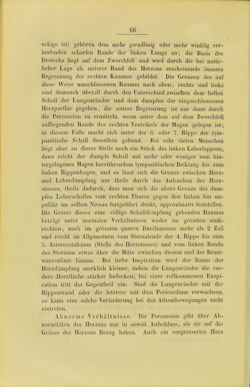 eckige ist) gehören dem mehr geradlinig oder mehr winklig ver- laufenden scharfen Rande der linken Lunge an; die Basis des Dreiecks liegt auf dem Zwerchfell und wird durch die bei natür- licher Lage als unterer Rand des Herzens erscheinende äussere Begrenzung der rechten Kammer gebildet. Die Grenzen des auf diese Weise umschlossenen Raumes nach oben, rechts und links sind demnach überall durch den Unterschied zwischen dem hellen Schall der Lungenrander und dem dumpfen der eingeschlossenen llerzparthie gegeben, die untere Begrenzung ist nur dann durch die Percussion zu ermitteln, wenn unter dem auf dem Zwerchfell aufliegenden Rande des rechten Ventrikels der Magen gelegen ist; in diesem Falle macht sich unter der 6. oder 7. Rippe der tym- panitische Schall desselben geltend. Bei sehr vielen Menschen liegt aber an dieser Stelle noch ein Stück des linken Leberlappens, dann reicht der dumpfe Schall mit mehr oder weniger vom hin- tergelegenen Magen herröhrendem tympanitischen Beiklang bis zum linken Rippenbogen, und es lässt sich die Grenze zwischen Herz- und Leberdämpfung nur theils durch das Aufsuchen des Herz- stosses, theils dadurch, dass man sich die obere Grenze des dum- pfen Leberschalles vom rechten Thorax gegen den linken hin un- gefähr im selben Niveau fortgeföhrt denkt, approximativ feststellen. Die Grösse dieses eine völlige Schalldämpfung gebenden Raumes beträgt unter normalen Verhältnissen weder im grössten senk- rechten, noch im grössten queren Durchmesser mehr als 2 Zoll und reicht im Allgemeinen vom Sternalende der 4. Rippe bis zum 5. Intercostalraum (Stelle des Herzstosses) und vom linken Rande des Sternum etwas über die Mitte zwischen diesem und der Brust- warzenlinie hinaus. Bei tiefer Inspiration wird der Raum der Ilerzdämpfung merklich kleiner, indem die Lungenränder die vor- dere Herzfläche stärker bedecken; bei einer vollkommenen Exspi- ration tritt das Gegentheil ein. Sind die Lungenränder mit der Rippenwand oder die letztere mit dem Pericardiuin verwachsen, so kann eine solche Veränderung bei den Athembewegungen nicht eintreten. Abnorme Verhältnisse. Die Percussion gibt über Ab- normitäten des Herzens nur in soweit Aufschluss, als sie auf die Grösse des Herzens Bezug haben. Auch ein vergrössertes Herz