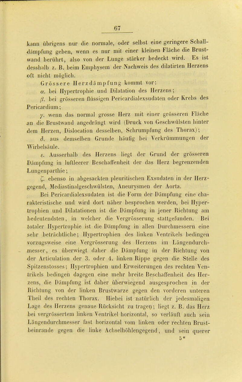 kann übrigens nur die normale, oder selbst eine geringere Schall- däinpfung geben, wenn es nur mit einer kleinen Fläche die Brust- w'and berührt, also von der Lunge stärker bedeckt wird. Es ist dessbalb z. B. beim Emphysem der Nachweis des dilatirten Herzens oft nicht möglich. Grössere Herzdämpfung kommt vor: a. bei Hypertrophie und Dilatation des Herzens; ß. bei grösseren flüssigen Pericardialexsudaten oder Krebs des Pericardium; y. wenn das normal grosse Herz mit einer grösseren Fläche an die Brustwand angedrängt wird (Druck von Geschwülsten hinter dem Herzen, Dislocation desselben, Schrumpfung des Thorax); d. aus demselben Grunde häufig hei Verkrümmungen der Wirbelsäule. e. Ausserhalb des Herzens liegt der Grund der grösseren Dämpfung in luftleerer Beschaffenheit der das Herz begrenzenden Lungenparthie; 'C. ebenso in abgesackten pleuritischen Exsudaten in der Herz- gegend, Mediastinalgeschwülsten, Aneurysmen der Aorta. Bei Pericardialexsudaten ist die Form der Dämpfung eine cha- rakteristische und wird dort näher besprochen werden, bei Hyper- trophien und Dilatationen ist die Dämpfung in jener Richtung am bedeutendsten, in welcher die Vergrösserung stattgefunden. Bei totaler Hypertrophie ist die Dämpfung in allen Durchmessern eine sehr beträchtliche; Hypertrophien des linken Ventrikels bedingen vorzugsweise eine Vergrösserung des Herzens im Längendurch- messer, es überwiegt daher die Dämpfung in der Richtung von der Articulation der 3. oder 4. linken Rippe gegen die Stelle des Spitzenstosses; Hypertrophien und Erweiterungen des rechten Ven- trikels bedingen dagegen eine mehr breite Beschaffenheit des Her- zens, die Dämpfung ist daher überwiegend ausgesprochen in der Richtung von der linken Brustwarze gegen den vorderen unteren Theil des rechten Thorax. Hiebei ist natürlich der jedesmaligen Lage des Herzens genaue Rücksicht zu tragen; liegt z. B. das Herz bei vergrössertem linken Ventrikel horizontal, so verläuft auch sein Längendurchmesser fast horizontal vom linken oder rechlen Brust- beinrande gegen die linke Achselhöhlengegend, und sein querer 5*