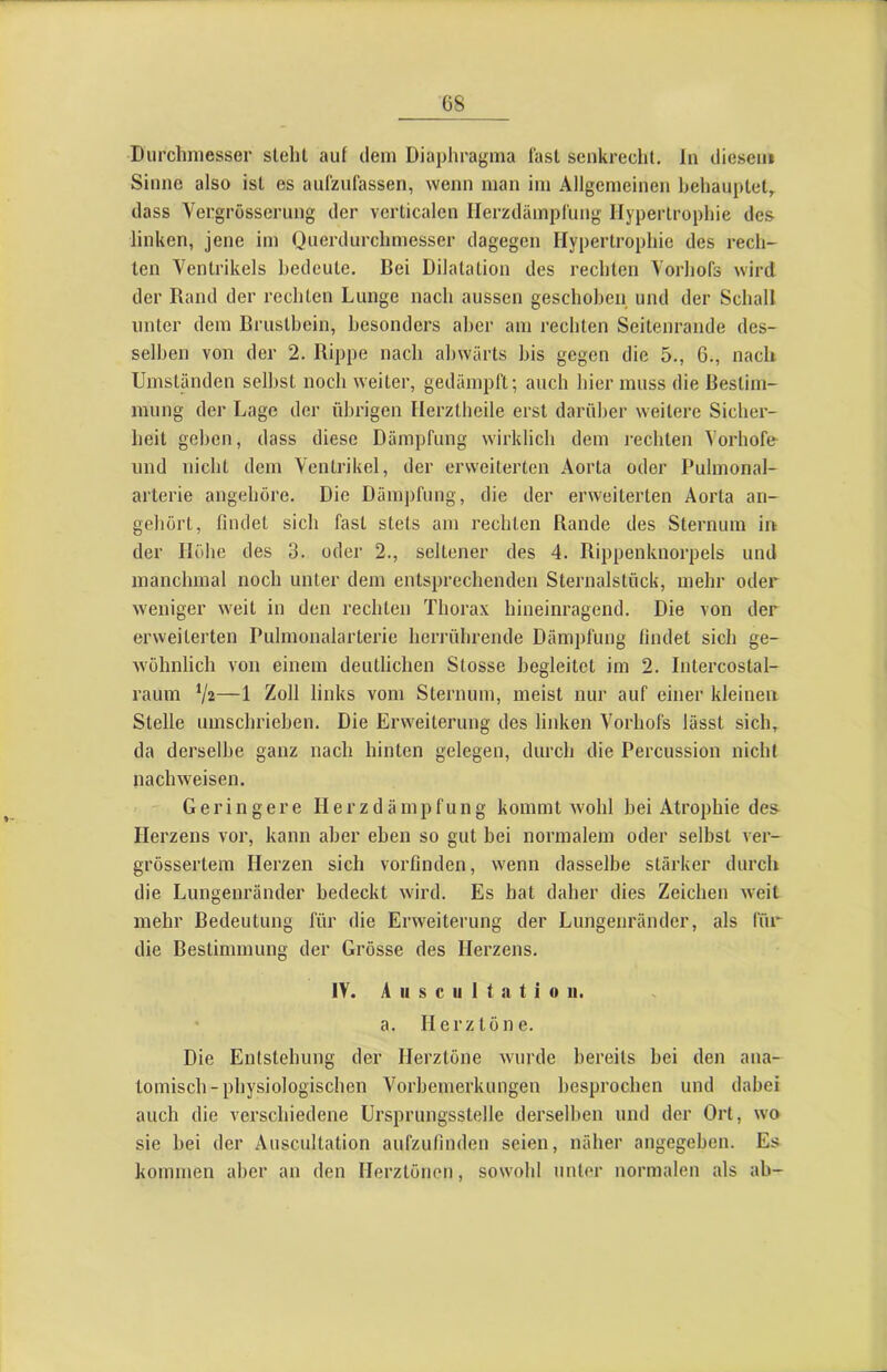 Durchmesser stehl auf dem Diaphragma fast senkrecht, ln diesem Sinne also ist es aufzufassen, wenn man im Allgemeinen behauptet,, dass Vergrösscrung der verticalen Herzdämpfung Hypertrophie des linken, jene im Querdurchmesser dagegen Hypertrophie des recli- ten Ventrikels bedeute. Bei Dilatation des rechten Vorhofs wird der Rand der rechten Lunge nach aussen geschoben und der Schall unter dem Brustbein, besonders aber am rechten Seitenrande des- selben von der 2. Rippe nach abwärts bis gegen die 5., 6., nach Umständen seihst noch weiter, gedämpft; auch hier muss die Bestim- mung der Lage der übrigen Herztheile erst darüber weitere Sicher- heit geben, dass diese Dämpfung wirklich dem rechten Vorhofe und nicht dem Ventrikel, der erweiterten Aorta oder Pulmonal- arterie angehöre. Die Dämpfung, die der erweiterten Aorta an- gehort, findet sich fast stets am rechten Rande des Sternum in der Höbe des 3. oder 2., seltener des 4. Rippenknorpels und manchmal noch unter dem entsprechenden Sternalstück, mehr oder weniger weit in den rechten Thorax hineinragend. Die von der erweiterten Pulmonalarterie heri'ührende Dämpfung findet sich ge- wöhnlich von einem deutlichen Stosse begleitet im 2. Intercostal- raum —1 Zoll links vom Sternum, meist nur auf einer kleinen Stelle umschrieben. Die Erweiterung des linken Vorhofs lässt sich, da derselbe ganz nach hinten gelegen, durch die Percussion nicht nachweisen. Geringere H e r z d ä rn p fu n g kommt w'ohl hei Atrophie des Herzens vor, kann aber eben so gut bei normalem oder selbst ver- grössertem Herzen sich vorfinden, wenn dasselbe stärker durch die Lungenränder bedeckt wird. Es hat daher dies Zeichen weit mehr Bedeutung für die Erweiterung der Lungenränder, als für die Bestimmung der Grösse des Herzens. IV. A II s c u 1 t n t i 0 II. a. Herztöne. Die Entstehung der Herztöne wurde bereits hei den ana- tomisch-physiologischen Vorbemerkungen besprochen und dabei auch die verschiedene ürsprungsstelle derselben und der Ort, wo sie hei der Auscultation aufzufinden seien, näher angegeben. Es kommen aber an den Herztönen, sowohl unter normalen als ah-