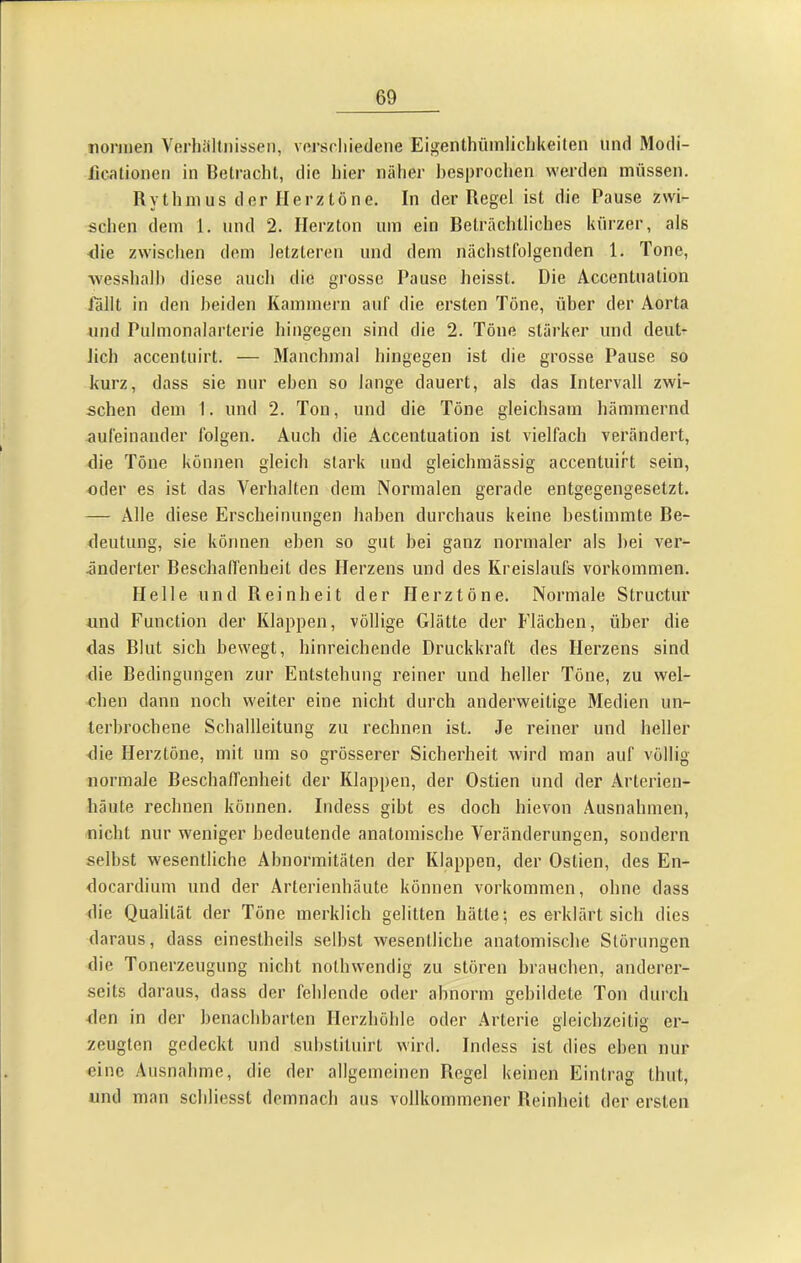 normen Verluiltnissen, verschiedene Eigenthüinlichkeiten und Modi- iicationen in Betracht, die hier näher besprochen werden müssen. Rytlnnus der Herztöne. In der Regel ist die Pause zwi- schen dem 1. und 2. Ilerzton um ein Beträchtliches kürzer, als <lie zwischen dem letzteren und dem nächstfolgenden 1. Tone, wesshalh diese auch die grosse Pause heisst. Die Accentuation lallt in den beiden Kammern auf die ersten Töne, über der Aorta und Pulmonalarterie hingegen sind die 2. Töne stärker und deut- lich accentuirt. — Manchmal hingegen ist die grosse Pause so kurz, dass sie nur eben so lange dauert, als das Intervall zwi- schen dem 1. und 2. Ton, und die Töne gleichsam hämmernd aufeinander folgen. Auch die Accentuation ist vielfach verändert, die Töne können gleich stark und gleichraässig accentuirt sein, oder es ist das Verhalten dem Normalen gerade entgegengesetzt. — Alle diese Erscheinungen haben durchaus keine bestimmte Be- deutung, sie können eben so gut bei ganz normaler als bei ver- änderter Beschaffenbeit des Herzens und des Kreislaufs Vorkommen. Helle und Reinheit der Herztöne. Normale Structur und Function der Klappen, völlige Glätte der Flächen, über die das Blut sieb bewegt, hinreichende Druckkraft des Herzens sind die Bedingungen zur Entstehung reiner und heller Töne, zu wel- oben dann noch weiter eine nicht durch anderweitige Medien un- terbrochene Schallleitung zu rechnen ist. Je reiner und heller die Herztöne, mit um so grösserer Sicherheit wird man auf völlig normale Beschaffenheit der Klappen, der Ostien und der Arterien- häute rechnen können. Indess gibt es doch hievon Ausnahmen, nicht nur weniger bedeutende anatomische Veränderungen, sondern seihst wesentliche Abnormitäten der Klappen, der Ostien, des En- docardium und der Arterienhäute können Vorkommen, ohne dass die Qualität der Töne merklich gelitten hätte; es erklärt sich dies daraus, dass einestheils seihst wesentliche anatomische Störungen die Tonerzeugung nicht nothwendig zu stören brauchen, anderer- seits daraus, dass der fehlende oder abnorm gebildete Ton durch den in der benachbarten Herzhöhle oder Arterie gleichzeitig er- zeugten gedeckt und suhstituirt wird. Indess ist dies eben nur eine Ausnahme, die der allgemeinen Regel keinen Eintrag thut, und man schliesst demnach aus vollkommener Reinheit der ersten