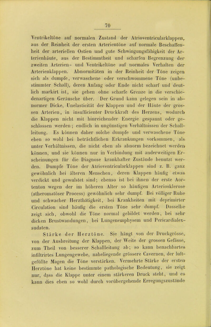 Yenlrikeltöne auf normalen Zustand der Atriovenlricularklappen, aus der Reinheit der ersten Arterientöne auf normale Beschaffen- heit der arteriellen Ostien und gute Schwingungsfähigkeit der Ar- terienhäute, aus der Bestimmtheit und scharfen Begrenzung der zweiten Arterien- und Ventrikeltöne auf normales Verhalten der Arterienklappen. Abnormitäten in der Reinheit der Töne zeigen sich als dumpfe, verwaschene oder verschwommene Töne (unbe- stimmter Schall), deren Anfang oder Ende nicht scharf und deut- lich markirt ist, sie gehen ohne scharfe Grenze in die verschie- denartigen Geräusche über. Der Grund kann gelegen sein in ab- normer Dicke, Unelasticität der Klappen und der Häute der gros- sen Arterien, in insufOcienter Druckkraft des Herzens, wodurch die Klappen nicht mit hinreichender Energie gespannt oder ge- schlossen werden ; endlich in ungünstigen Verhältnissen der Schall- leitung. Es können daher solche dumpfe und verwaschene Töne eben so wohl hei beträchtlichen Erkrankungen Vorkommen, als unter Verhältnissen, die nicht eben als abnorm bezeichnet werden können, und sie können nur in Verbindung mit anderweitigen Er- scheinungen für die Diagnose krankhafter Zustände benutzt wer- den. Dumpfe Töne der Atrioventricularklappen sind z. B. ganz gewöhnlich bei älteren Menschen, deren Klappen häufig etwa& verdickt und gewulstet sind; ebenso ist bei ihnen der erste Aor- tenton wegen der im höheren Alter so häufigen Arterioskleros& (atheromatöser Process) gewöhnlich sehr dumpf. Bei völliger Ruhe und schwacher Herzthätigkeit, bei Krankheiten mit deprimirter Circulation sind häufig die ersten Töne sehr dumpf. Dasselbe zeigt sich, obwohl die Töne normal gebildet werden, bei sehr dicken Brustwandungen, bei Lungenemphysem und Pericardialex- sudaten. Stärke der Herztöne. Sie hängt von der Druckgrösse,, von der Ausbreitung der Klappen, der Weite der grossen Gefässe, zum Theil von besserer Schallleitung ah; so kann benachbartes^ infiltrirtes Lungengewebe, naheliegende grössere Cavernen, der luft- gefüllte Magen die Töne verstärken. Vermehrte Stärke der ersten Herztöne hat keine bestimmte pathologische Bedeutung, sie zeigt nur, dass die Klappe unter einem stärkeren Druck steht, und es kann dies eben so wohl durch vorübergehende Erregungszustände