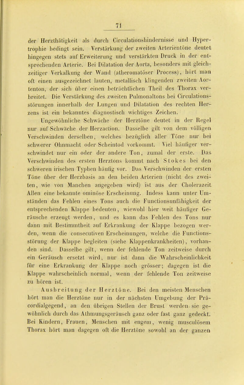 der Herzthäligkeil als durch Circulationshindernisse und Hyper- trophie bedingt sein. Verstärkung der zweiten Äi’terientöne deutet hingegen stets auf Erweiterung und verstärkten Druck in der ent- sprechenden Arterie. Bei Dilatation der Aorta, besonders mit gleich- zeitiger Verkalkung der Wand (atheromatöser Process), hört man oft einen ausgezeichnet lauten, metallisch klingenden zweiten Aor- tenton, der sich über einen beträchtlichen Theil des Thorax ver- breitet. Die Verstärkung des zweiten Pulmonaltons bei Circulations- störungen innerbalb der Lungen und Dilatation des rechten Her- zens ist ein bekanntes diagnostisch wichtiges Zeichen. Ungewöhnliche Schwäche der Herztöne deutet in der Regel nur auf Schwäche der Herzaction. Dasselbe gilt von dem völligen Verschwinden derselben, welches bezüglich aller Töne nur bei schwerer Ohnmacht oder Scheintod vorkommt. Viel häufiger ver- schwindet nur ein oder der andere Ton, zumal der erste. Das^ Verschwinden des ersten Herztons kommt nach Stokes bei den schweren irischen Typhen häuüg vor. Das Verschwinden der ersten Töne über der Herzbasis an den beiden Arterien (nicht des zwei- ten, wie von Manchen angegeben wird) ist aus der Cholerazeit Allen eine bekannte ominöse Erscheinung. Indess kann unter Um- ständen das Fehlen eines Tons auch die Functionsunfähigkeit der entsprechenden Klappe bedeuten, wiewohl hier weit häufiger Ge- räusche erzeugt werden, und es kann das Fehlen des Tons nur dann mit Bestimmtheit auf Erkrankung der Klappe bezogen wer- den, wenn die consecutiven Erscheinungen, welche die Functions- störung der Klappe begleiten (siehe Klappenkrankheiten), vorhan- den sind. Dasselbe gilt, wenn der fehlende Ton zeitweise durch ein Geräusch ersetzt wird, nur ist dann die Wahrscheinlichkeit für eine Erkrankung der Klappe noch grösser; dagegen ist die Klappe wahrscheinlich normal, wenn der fehlende Ton zeitweise zu hören ist. Ausbreitung der Herztöne. Bei den meisten Menschen hört man die Herztöne nur in der nächsten Umgebung der Prä- cordialgegend, an den übrigen Stellen der Brust werden sie ge- wöhnlich durch das Athmungsgeräusch ganz oder fast ganz gedeckt. Bei Kindern, Frauen, Menschen mit engem, wenig musculösem Thorax hört man dagegen oft die Herztöne sowohl an der ganzen
