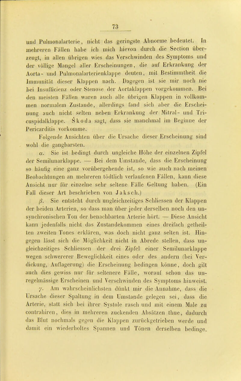 und Pulmonalarterie, nicht das geringste Abnorme bedeutet. In mehreren Fällen habe ich mich hievon durch die Section über- zeugt, in allen übrigen wies das Verschwinden des Symptoms und der völlige Mangel aller Erscheinungen, die auf Erkrankung der Aorta- und Pulmonalarterienklappe deuten, mit Bestimmtheit die Immunität dieser Klappen nach. Dagegen ist sie mir noch nie hei Insufficienz oder Stenose der Aortaklappen vorgekommen. Bei den meisten Fällen waren auch alle übrigen Klappen in vollkom- men normalem Zustande, allerdings fand sich aber die Erschei- nung auch nicht selten neben Erkrankung der Mitral- und Tri- cuspidalklappe. Skoda sagt, dass sie manchmal im Beginne der Pericarditis vorkomme. Folgende Ansichten über die Ursache dieser Erscheinung sind wohl die gangbarsten. a. Sie ist bedingt durch ungleiche Höhe der einzelnen Zipfel der Semilunarklappe. — Bei dem Umstande, dass die Erscheinung so häufig eine ganz vorübergehende ist, so wie auch nach meinen Beobachtungen an mehreren tödtlich verlaufenen Fällen, kann diese Ansicht nur für einzelne sehr seltene Fälle Geltung haben. (Ein Fall dieser Art beschrieben von Jaksch.) ß. Sie entsteht durch ungleichzeitiges Schliessen der Klappen der beiden Arterien, so dass man über jeder derselben noch den un- synchronischen Ton der benachbarten Arterie hört. — Diese Ansicht kann jedenfalls nicht das Zustandekommen eines dreifach gelheil- ten zweiten Tones erklären, was doch nicht ganz selten ist. Hin- gegen lässt sich die Möglichkeit nicht in Abrede stellen, dass un- gleichzeitiges Schliessen der drei Zipfel einer Semilunarklappe wegen schwererer Beweglichkeit eines oder des andern (bei Ver- dickung, Auflagerung) die Erscheinung bedingen könne, doch gilt auch dies gewiss nur für seltenere Fälle, worauf schon das un- regelmässige Erscheinen und Verschwinden des Symptoms hinweist. y. Am wahrscheinlichsten dünkt mir die Annahme, dass die Ursache dieser Spaltung in dem Umstande gelegen sei, dass die Arterie, statt sich bei ihrer Systole rasch und mit einem Male zu contrahiren, dies in mehreren zuckenden Absätzen thue, dadurch das Blut nochmals gegen die Klappen zurückgelrieben werde und damit ein wiederholtes Spannen und Tönen derselben bedinge.