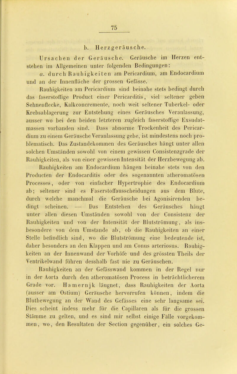 b. H erz ger äu s ch e. Ursachen der Geräusche. Geräusche im Herzen ent- stehen im Allgemeinen unter folgenden Bedingungen: «. durch Bauhigkeiten am Pericardium, am Endocardium und an der Inncnlläche der grossen Gefässe. Rauhigkeiten am Pericardium sind beinahe stets bedingt durch das faserstolTige Product einer Pericarditis, viel seltener geben Sehnenflecke, Kalkconcremenle, noch weit seltener Tuberkel- oder Krehsahlagerung zur Entstehung eines Geräusches Veranlassung, ausser wo hei den beiden letzteren zugleich faserstofllge Exsudat- massen vorhanden sind. Dass abnorme Trockenheit des Pericar- dium zu einem Geräusche Veranlassung gehe, ist mindestens noch pro- blematisch. Das Zustandekommen des Geräusches hängt unter allen solchen Umständen sowohl von einem gewissen Consistenzgrade der Rauhigkeiten, als von einer gewissen Intensität der Herzbewegung ab. Rauhigkeiten am Endocardium hängen beinahe stets von den Producten der Endocarditis oder des sogenannten atheromatösen Processes, oder von einfacher Hypertrophie des Endocardium ab; seltener sind es Faserstoffausscheidungen aus dem Blute, durch welche manchmal die Geräusche hei Agonisirenden be- dingt scheinen. — Das Entstehen des Geräusches hängt unter allen diesen Umständen sowohl von der Consistenz der Rauhigkeiten und von der Intensität der Blutströmung, als ins- besondere von dem Umstande ab, ob die Rauhigkeiten an einer Stelle betindlich sind, wo die Blutströmung eine bedeutende ist, daher besonders an den Klappen und am Conus arteriosus. Rauhig- keiten an der Innenwand der Vorhöfe und des grössten Theils der Ventrikelwand führen desshalb fast nie zu Geräuschen. Rauhigkeiten an der Gefässwand kommen in der Regel nur in der Aorta durch den atheromatösen Process in beträchtlicherem Grade vor. Hamernjk läugnet, dass Rauhigkeiten der Aorta (ausser am Ostium) Geräusche hervorrufen können, indem die Bluthewegung an der Wand des Gefässes eine sehr langsame sei. Dies scheint indess mehr für die Capillaren als für die grossen Stämme zu gelten, und es sind mir seihst einige Fälle vorgekom- men, wo, den Resultaten der Section gegenüber, ein solches Ge-