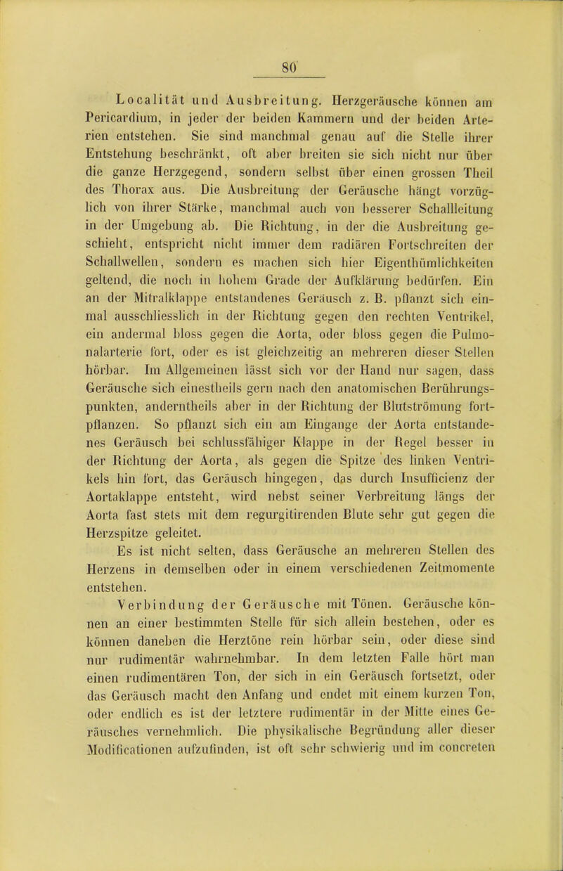 Localität und Ausbreitung. Ilerzgeräusche können am Pericardium, in jeder der beiden Kammern und der beiden Arte- rien entstehen. Sie sind manchmal genau auf die Stelle ihrer Entstehung beschränkt, oft aber breiten sie sich nicht nur über die ganze Herzgegend, sondern selbst über einen grossen Theil des Thorax aus. Die Ausbreitung der Geräusche bängt vorzüg- lich von ihrer Stärke, manchmal auch von besserer Schallleitung in der Umgebung ab. Die Richtung, in der die Ausbreitung ge- schieht, entspricht nicht immer dem radiären Fortschreiten der Schallwellen, sondern es machen sich hier Eigenthümlichkeitcn geltend, die noch in hohem Grade der Aufklärung bedürfen. Ein an der Mitralklappe entstandenes Geräusch z. B. pflanzt sich ein- mal ausschliesslich in der Richtung gegen den rechten Ventrikel, ein andermal bloss gegen die .Aorta, oder bloss gegen die Pulmo- nalarterie fort, oder es ist gleichzeitig an mehreren dieser Stellen hörbar. Im Allgemeinen lässt sich vor der Hand nur sagen, dass Geräusche sich einestheils gern nach den anatomischen Berührungs- punkten, anderntheils aber in der Richtung der Blutströmung fort- pflanzen. So pflanzt sich ein am Eingänge der Aorta entstande- nes Geräusch bei schlussfähiger Klappe in der Regel besser in der Richtung der Aorta, als gegen die Spitze des linken Ventri- kels hin fort, das Geräusch hingegen, das durch Insufhcienz der Aortaklappe entsteht, wird nebst seiner Verbreitung längs der Aorta fast stets mit dem regurgitirenden Blute sehr gut gegen die Herzspitze geleitet. Es ist nicht selten, dass Geräusche an mehreren Stellen des Herzens in demselben oder in einem verschiedenen Zeitmomente entstehen. Verbindung der Geräusche mit Tönen. Geräusche kön- nen an einer bestimmten Stelle für sich allein bestehen, oder es können daneben die Herztöne rein hörbar sein, oder diese sind nur rudimentär wahrnehmbar. In dem letzten Falle hört man einen rudimentären Ton, der sich in ein Geräusch fortsetzt, oder das Geräusch macht den Anfang und endet mit einem kurzen Ton, oder endlich es ist der letztere i-udimentär in der Mitte eines Ge- räusches vernehmlich. Die physikalische Begründung aller dieser Modihcationen aufzuflnden, ist oft sehr schwierig und im concretcn