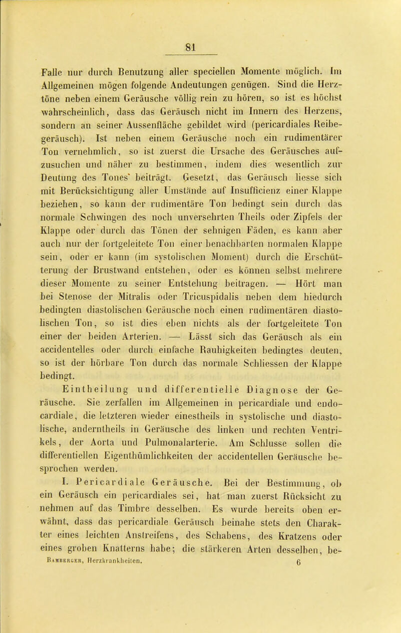 Falle nur durch Benutzung aller speciellen Momente möglich. Im Allgemeinen mögen folgende Andeutungen genügen. Sind die Herz- töne neben einem Geräusche völlig rein zu hören, so ist es höchst wahrscheinlich, dass das Geräusch nicht im Innern des Herzens, sondern an seiner Aussenfläche gebildet wird (pericardiales Reibe- geräusch). Ist neben einem Geräusche noch ein rudimentärer Ton vernehmlich, so ist zuerst die Ursache des Geräusches aiif- zusucheu und näher zu bestimmen, indem dies wesentlich zur Deutung des Tones' beiträgt. Gesetzt, das Geräusch Hesse sich mit Berücksichtigung aller Umstände auf Insufficienz einer Klappe beziehen, so kann der rudimentäre Ton bedingt sein durch das normale Schwingen des noch unversehrten Theils oder Zipfels der Klappe oder durch das Tönen der sehnigen Fäden, es kann aber auch nur der fortgeleitete Ton einer benachbarten normalen Klappe sein, oder er kann (im systolischen Moment) durch die Erschüt- terung der Brustwand entstehen, oder es können selbst mehrere dieser Momente zu seiner Entstehung beitragen. — Hört man hei Stenose der Mitralis oder Tricuspidalis neben dem hiedurch bedingten diastolischen Geräusche noch einen rudimentären diasto- lischen Ton, so ist dies eben nichts als der fortgeleitete Ton einer der beiden Arterien. — Lässt sich das Geräusch als ein accidentelles oder durch einfache Rauhigkeiten bedingtes deuten, so ist der hörbare Ton durch das normale Schliessen der Klappe bedingt. Eintheilung und differentielle Diagnose der Ge- räusche. Sie zerfallen im Allgemeinen in pericardiale und endo- cardiale, die letzteren wieder einestheils in systolische und diasto- lische, andernlheils in Geräusche des linken und rechten Ventri- kels, der Aorta und Pulmonalarterie. Am Schlüsse sollen die differentiellen Eigenthümlichkeiten der accidentellen Geräusche be- sprochen werden. I. Pericardiale Geräusche. Bei der Bestimmung, oh ein Geräusch ein pericardiales sei, hat man zuerst Rücksicht zu nehmen auf das Timbre desselben. Es wurde bereits oben er- wähnt, dass das pericardiale Geräusch beinahe stets den Charak- ter eines leichten Anslreifens, des Schabens, des Kratzens oder eines groben Knatterns habe; die stärkeren Arten desselben, be- Bamberuer, llcrzkranklieilen. 0