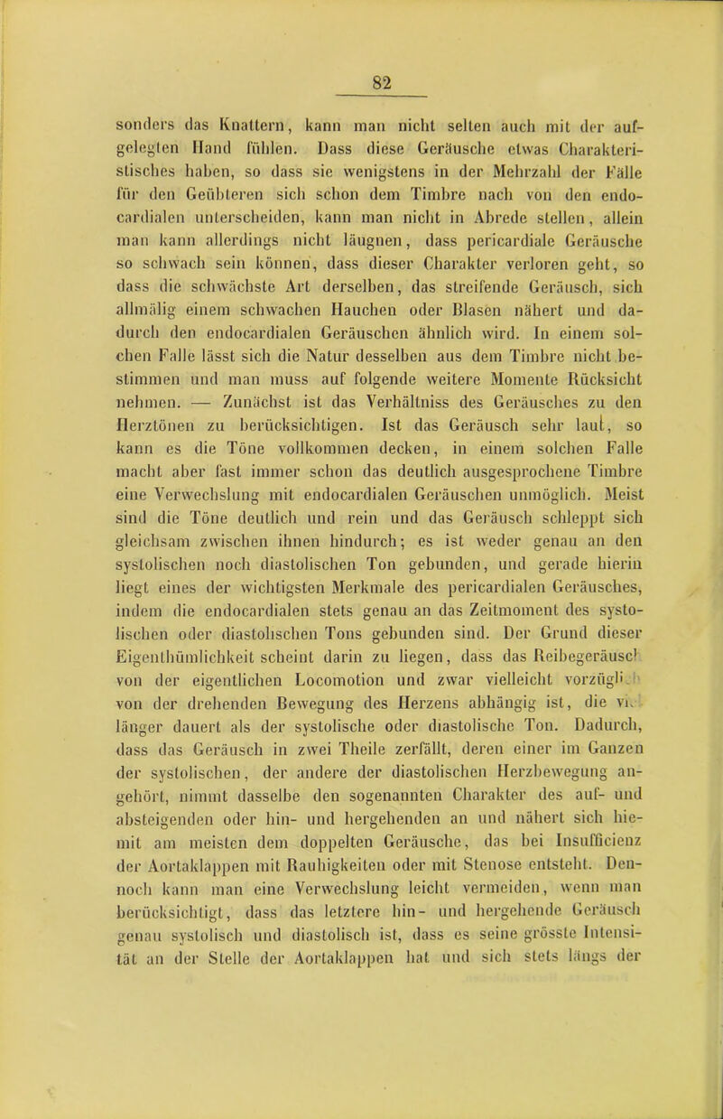 sonders das Knattern, kann man nicht selten auch mit der auf- geleglcn Hand fühlen. Dass diese Geräusche etwas Charakteri- stisches haben, so dass sie wenigstens in der Mehrzahl der Fälle für den Geübteren sich schon dem Timbre nach von den endo- cardialen unterscheiden, kann man nicht in Abrede stellen, allein man kann allerdings nicht läugnen, dass pericardiale Geräusche so schwach sein können, dass dieser Charakter verloren geht, so dass die schwächste Art derselben, das streifende Geräusch, sich allmälig einem schwachen Hauchen oder Blasen nähert und da- durch den endocardialen Geräuschen ähnlich wird. In einem sol- chen Falle lässt sich die Natur desselben aus dem Timbre nicht be- stimmen und man muss auf folgende weitere Momente Rücksicht nehmen. — Zunächst ist das Verhältniss des Geräusches zu den Herztönen zu berücksichtigen. Ist das Geräusch sehr laut, so kann es die Töne vollkommen decken, in einem solchen Falle macht aber fast immer schon das deutlich ausgesprochene Timbre eine Verwechslung mit endocardialen Geräuschen unmöglich. Meist sind die Töne deutlich und rein und das Geräusch schleppt sich gleichsam zwischen ihnen hindurch; es ist weder genau an den systolischen noch diastolischen Ton gebunden, und gerade hierin liegt eines der wichtigsten Merkmale des pericardialen Geräusches, indem die endocardialen stets genau an das Zeitmoment des systo- lischen oder diastolischen Tons gebunden sind. Der Grund dieser Eigenthümlicbkeit scheint darin zu liegen, dass das Reibegeräuscl von der eigentlichen Locomotion und zwar vielleicht vorzügb-i' von der drehenden Bewegung des Herzens abhängig ist, die vk länger dauert als der systolische oder diastolische Ton. Dadurch, dass das Geräusch in zwei Theile zerfällt, deren einer im Ganzen der systolischen, der andere der diastolischen Herzbewegung an- gehört, nimmt dasselbe den sogenannten Charakter des auf- und absteigenden oder hin- und hergehenden an und nähert sich hie- mit am meisten dem doppelten Geräusche, das bei InsufQcienz der Aortaklappen mit Rauhigkeiten oder mit Stenose entsteht. Den- noch kann man eine Verwechslung leicht vermeiden, wenn man berücksichtigt, dass das letztere hin- und hergehende Geräusch genau systolisch und diastolisch ist, dass es seine grösste Intensi- tät an der Stelle der Aortaklappen hat und sich stets längs der