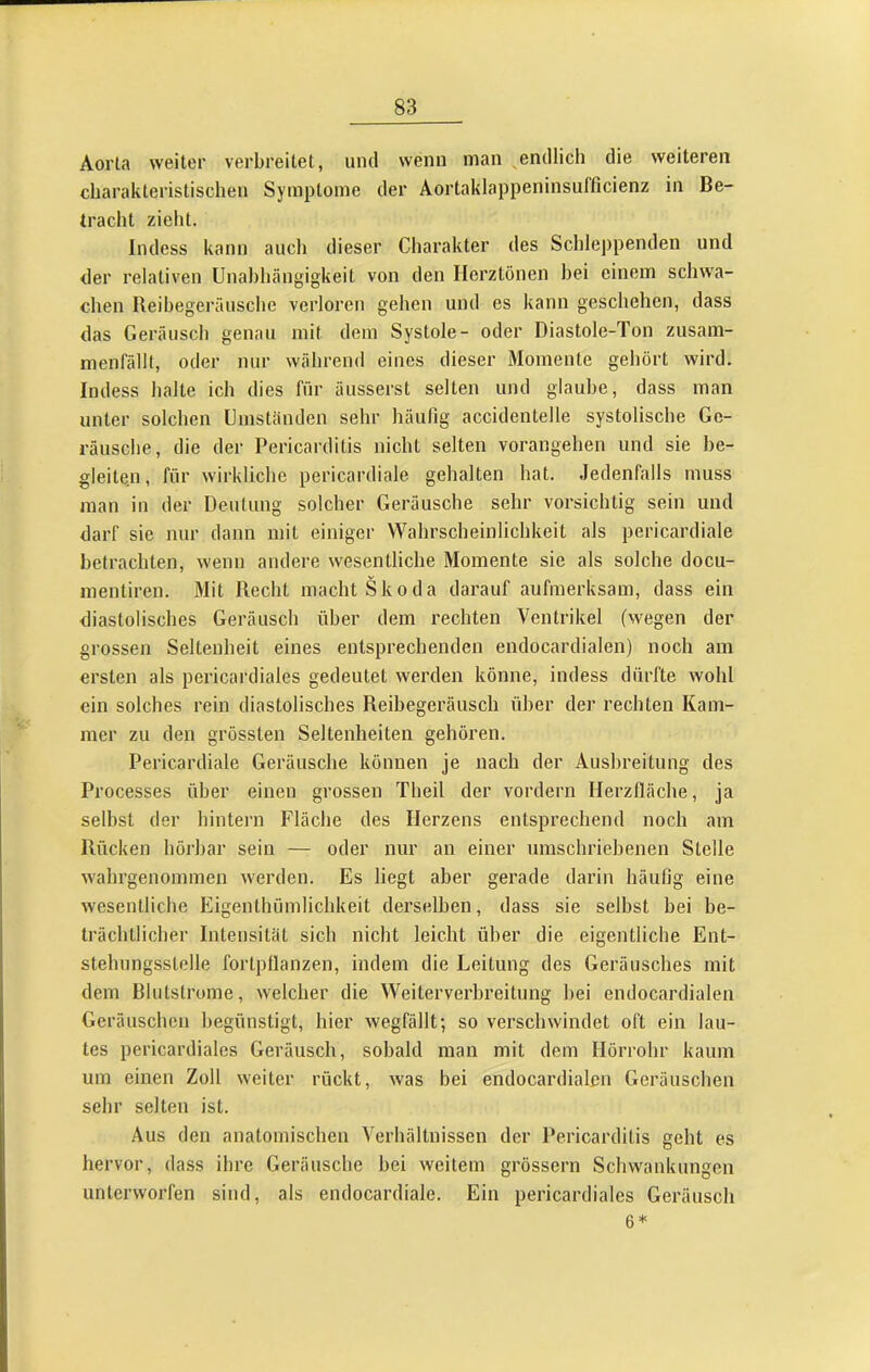 Aorta weiter verbreitet, und wenn man ^endlich die weiteren charakteristischen Symptome der Aortaklappeninsufficienz in Be- tracht zieht. Indess kann aucli dieser Charakter des Schleppenden und der relativen Unabhängigkeit von den Herztönen bei einem sclnva- chen Reibegeräiisclie verloren gehen und es kann geschehen, dass das Geräusch genau mit dem Systole- oder Diastole-Ton zusam- menfällt, oder nur während eines dieser Momente gehört wird. Indess halte ich dies für äusserst selten und glaube, dass man unter solcben Umständen sehr häufig accidentelle systolische Ge- räusche, die der Pericarditis nicht selten vorangehen und sie be- gleiten, für wirkliche pericardiale gehalten hat. Jedenfalls muss man in der Deutung solcher Geräusche sehr vorsichtig sein und darf sie nur daun mit einiger Wahrscheinlichkeit als pericardiale betrachten, wenn andere wesentliche Momente sie als solche docu- mentiren. Mit Recht macht Skoda darauf aufmerksam, dass ein diastolisches Geräusch über dem rechten Ventrikel (wegen der grossen Seltenheit eines entsprechenden endocardialen) noch am ersten als pericardiales gedeutet werden könne, indess dürfte wohl ein solches rein diastolisches Reibegeräusch über der rechten Kam- mer zu den grössten Seltenheiten gehören. Pericardiale Geräusche können je nach der Ausbreitung des Processes über einen grossen Theil der vordem Herzlläche, ja selbst der hintern Fläche des Herzens entsprechend noch am Rücken hörbar sein — oder nur an einer umschriebenen Stelle wabrgenommen werden. Es liegt aber gerade darin häufig eine wesentliche Eigenthümlichkeit derselben, dass sie selbst bei be- trächtlicber Intensität sich nicht leicht über die eigentliche Ent- stehungsstelle fortpllanzen, indem die Leitung des Geräusches mit dem Blutstrome, welcher die Weiterverbreitung bei endocardialen Geräuschen begünstigt, hier wegfällt; so verschwindet oft ein lau- tes pericardiales Geräusch, sobald man mit dem Hörrohr kaum um einen Zoll weiter rückt, was bei endocardialen Geräuschen sehr selten ist. Aus den anatomischen Verhältnissen der Pericarditis geht es hervor, dass ihre Geräusche bei weitem grössern Schwankungen unterworfen sind, als endocardiale. Ein pericardiales Geräusch 6*