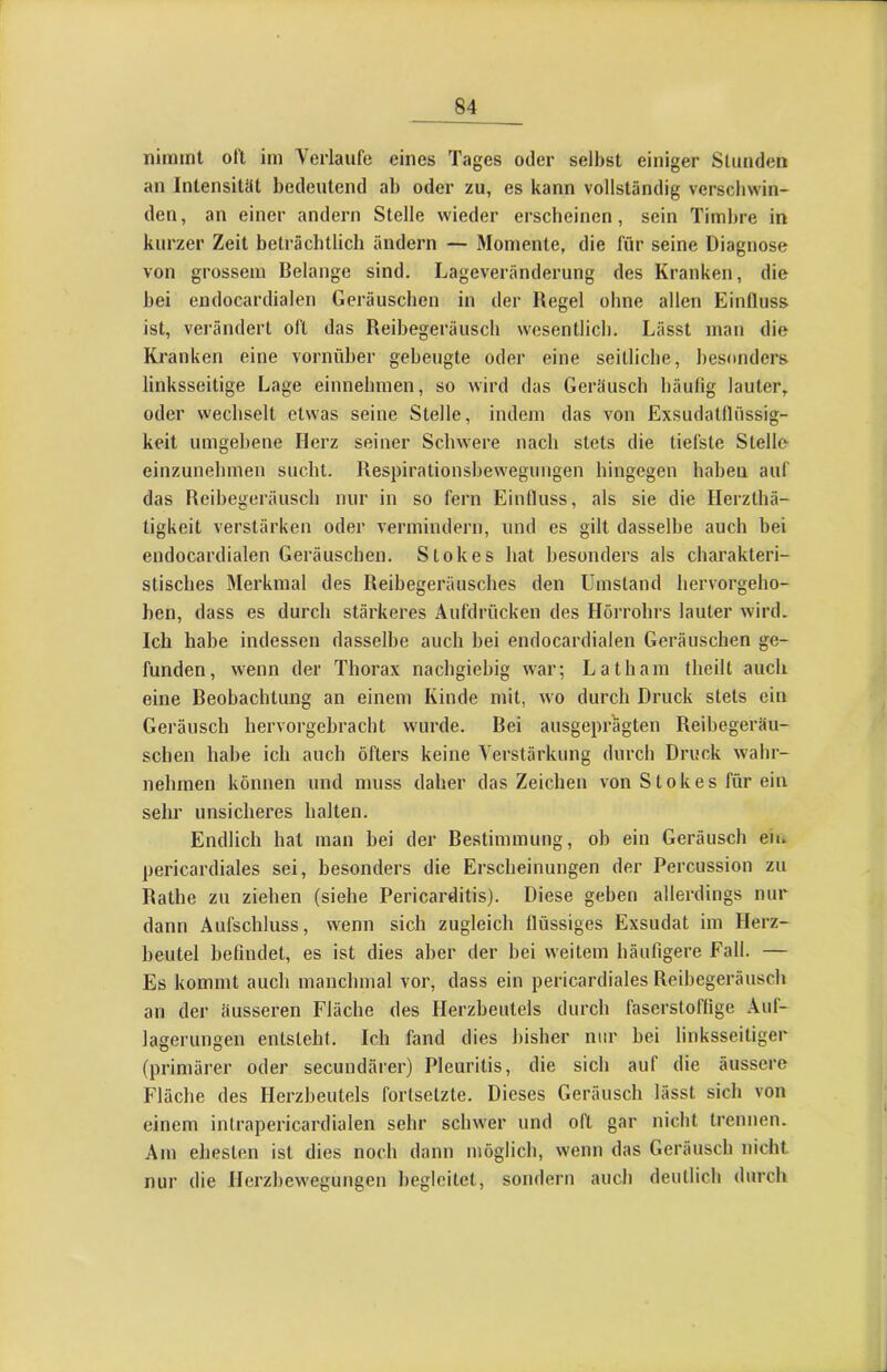 iiiniinl olt im Verlaufe eines Tages oder selbst einiger Stunden an Intensität bedeutend ab oder zu, es kann vollständig verscbwin- den, an einer andern Stelle wieder erscheinen, sein Timbre in kurzer Zeit beträchtlich ändern — Momente, die für seine Diagnose von grossem Belange sind. Lageveränderung des Kranken, die bei endocardialen Geräuschen in der Regel ohne allen Einfluss ist, verändert oft das Reibegeräusch wesentlich. Lässt mati die Kranken eine vornüber gebeugte oder eine seitliche, besonders linksseitige Lage einnehmen, so wird das Geräusch häufig lauter, oder wechselt etwas seine Stelle, indem das von Exsudatflüssig- keit umgebene Herz seiner Schwere nach stets die tiefste Stelle einzunebinen sucht. Respirationshewegungen hingegen haben auf das Reibegeräusch nur in so fern Einfluss, als sie die Herzthä- tigkeit verstärken oder vermindern, und es gilt dasselbe auch bei endocardialen Geräuschen. Stokes hat besonders als charakteri- stisches Merkmal des Reibegeräusches den Umstand hervorgeho- hen, dass es durch stärkeres Aufdrücken des Hörrohrs lauter wird. Ich habe indessen dasselbe auch hei endocardialen Geräuschen ge- funden, wenn der Thorax nachgiebig war; Latham theilt auch eine Beobachtung an einem Kinde mit, wo durch Druck stets ein Geräusch hervorgehracht wurde. Bei ausgeprägten Reihegeräu- schen habe ich auch öfters keine Verstärkung durch Druck wahr- nehrnen können und muss daher das Zeichen von Stokes für ein sehr unsicheres halten. Endlich hat man bei der Bestimmung, oh ein Geräusch eii. pericardiales sei, besonders die Erscheinungen der Percussion zu Rathe zu ziehen (siehe Pericarditis). Diese geben allerdings nur dann Aufschluss, wenn sich zugleich flüssiges Exsudat im Herz- beutel befindet, es ist dies aber der hei weitem häufigere Fall. — Es kommt auch manchmal vor, dass ein pericardiales Reihegeräusch an der äusseren Fläche des Herzbeutels durch faserstoffige Aul- lagerungen entsteht. Ich fand dies bisher nur bei linksseitiger (primärer oder secundärer) Pleuritis, die sich auf die äussere Häche des Herzbeutels forlsetzte. Dieses Geräusch lässt sich von einem intrapericardialen sehr schwer und oft gar nicht trennen. Am ehesten ist dies noch dann möglich, wenn das Geräusch nicht nur die Herzhewegungen begleitet, sondern auch deutlich durch I