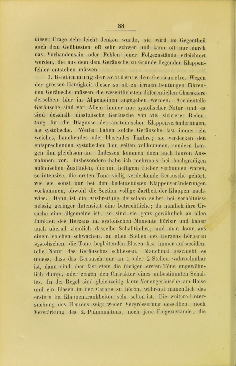 ilieser Frage sehr leicht denken würde, sic wird im Gegentheil auch dem Geübtesten oft sehr schwer und kann oft nur durch das Vorhandensein oder Fehlen jener Folgezuslände erleichtert werden, die aus dem dem Geräusche zu Grunde liegenden Klappen- fehler entstehen müssen. 3. Bestimmung der a cc i d e n le 11 e n Geräusche. Wegen der grossen Häufigkeit dieser so oft zu irrigen Deutungen führen- den Geräusche müssen die wesentlichsten dilferentiellen Charaktere derselben hier im Allgemeinen angegeben werden. Accidentelle Geräusche sind vor Allem immer nur systolischer Natur und es sind desshalb diastolische Geräusche von viel sichrerer Bedeu- tung für die Diagnose der anatomischen Klappenveränderungen, ols systolische. Weiter haben solche Geräusche fast immer ein weiches, hauchendes oder blasendes Timbre; sie verdecken den entsprechenden systolischen Ton selten vollkommen, sondern hän- gen ihm gleichsam an. Indessen kommen doch auch hievon Aus- nahmen vor, insbesondere habe ich mehrmals bei hochgradigen anämischen' Zuständen, die mit heftigem Fieber verbunden waren, so intensive, die ersten Töne völlig verdeckende Geräusche gehört, wie sie sonst nur bei den bedeutendsten Klappenveränderungen Vorkommen, obwohl die Section völlige Zartheit der Klappen nach- wies. Dann ist die Ausbreitung derselben selbst bei verhältniss- mässig geringer Intensität eine beträchtliche; da nämlich ihre Ur- sache eine allgemeine ist, so sind sie ganz gewöhnlich an allen Punkten des Herzens im systolischen Momente hörbar und haben auch überall ziemlich dasselbe Schalltimbre, und man kann aus einem solchen schwachen, an allen Stellen des Herzens hörbaren systolischen, die Töne begleitenden Blasen fast immer auf acciden- telle Natur des Geräusches schliessen. Manchmal geschieht es indess, dass das Geräusch nur an 1 oder 2 Stellen wahrnehmbar ist, dann sind aber fast stets die übrigen ersten Töne ungewöhn- lich dumpf, oder zeigen den Charakter eines unbestimmten Schal- les. In der Regel sind gleichzeitig laute Venengeräusche am Halse und ein Blasen in der Carotis zu hören, während namentlich das erstere bei Klappenkrankheiten sehr selten ist. Die weitere Unter- suchung des Herzens zeigt weder Vergrösserimg desselben, noch Verstärkung des 2. Pulmonaltons, noch jene Folgezuslände, die