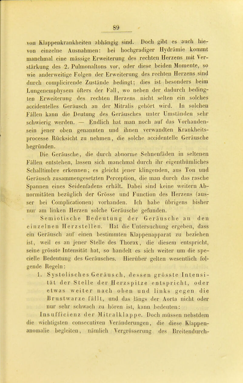 von KJappenkranklieiten abhängig sind. Doch gibt es aucli hie- von einzelne Ausnahmen; bei hochgradiger llydräinie kommt manchmal eine massige Erweiterung des rechten Herzens mit Ver- stärkung des 2. Pulmonaltons vor, oder diese beiden Momente, so wie anderweitige Folgen der Erweiterung des rechten Herzens sind durch complicirende Zustände bedingt; dies ist besonders beim Lungenemphysem öfters der Fall, wo neben der dadurch beding- ten Erweitei’ung des rechten Herzens nicht selten ein solches accidentelles Geräusch an der Mitralis gehört wird. In solchen Fällen kann die Deutung des Geräusches unter Umständen sehr schwierig werden. — Endlich bat man noch auf das Vorhanden- sein jener oben genannten und ihnen verwandten Krankheits- processe Rücksicht zu nehmen, die solche accidentelle Geräusche begründen. Die Geräusche, die durch abnorme Sehnenfäden in seltenen Fällen entstehen, lassen sich manchmal durch ihr eigenlhümliches Schalllimbre erkennen; es gleicht jener klingenden, aus Ton und Geräusch zusammengesetzten Perception, die man durch das rasche Spannen eines Seidenfadens erhält. Dabei sind keine weitern Ab- normitäten bezüglich der Grösse und Function des Herzens (aus- ser bei Complicationen) vorhanden. Ich habe übrigens bisher nur am linken Herzen solche Geräusche gefunden. Sem io tische Bedeutung der Geräusche an den einzelnen Herzstellen. Hat die Untersuchung ergeben, dass ein Geräusch auf einen bestimmten Klappenapparat zu beziehen ist, weil es an jener Stelle des Thorax, die diesem entspricht, seine grösste Intensität hat, so handelt es sich weiter um die spe- cielle Bedeutung des Geräusches. Hierüber gellen wesentlich fol- gende Regeln: 1. Systolisches Geräusch, dessen grösste Intensi- tät der Stelle der Herzspitze entspricht, oder etwas weiter nach oben und links gegen die Brustwarze fällt, und das längs der Aorta nicht oder nur sehr schwach zu hören ist, kann bedeuten; Insufficienz der Mitralklappe. Doch müssen nebsldem die wicliLigslen consecutiven Veränderungen, die diese Klappen- anomalie begleiten, nämlich Vergrösserung des Brcitendurch-