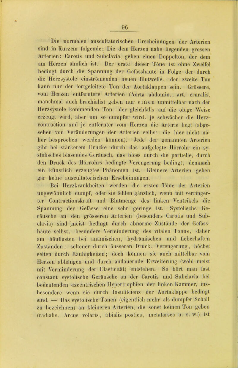 Die normalen auscultatorischen Erscheinungen der Arterien sind in Kurzem folgende: Die dem Herzen nahe liegenden grossen Arterien: Carotis und Subclavia, gehen einen Doppelton, der dem am Herzen ähnlich ist. Der erste dieser Töne ist ohne Zweifel bedingt durch die Spannung der Gefässhäute in Folge der durch die Herzsystole einströmenden neuen Blutwelle, der zweite Ton kann nur der lortgeleitete Ton der Aortaklappen sein. Grössere, vom Herzen entferntere Arterien (Aorta abdomin., art. cruralis, manchmal auch hrachialis) geben nur einen unmittelbar nach der Herzsystole kommenden Ton, der gleichfalls auf die obige Weise erzeugt wird, aber um so dumpfer wird, je schwächer die Herz- contraction und Je entfernter vom Herzen die Arterie liegt (abge- sehen von Veränderungen der Arterien selbst, die hier nicht nä- her besprochen werden können). Jede der genannten .\rlerien gibt bei stärkerem Drucke durch das aufgelegte Hörrohr ein sy- stolisches blasendes Geräusch, das bloss durch die partielle, durch den Druck des Hörrohrs bedingte Verengerung bedingt, demnach ein künstlich erzeugtes Phänomen ist. Kleinere. Arterien geben gar keine auscultatorischen Erscheinungen. Bei Herzkrankheiten werden die ersten Töne der Arterien ungewöhnlich dumpf, oder sie fehlen gänzlich, wenn mit verringer- ter Contractionskraft und Blutmenge des linken Ventrikels die Spannung der Gefässe eine sehr geringe ist. Systolische Ge- räusche an den grösseren Arterien (besonders Carotis und Sul>- clavia) sind meist bedingt durch abnorme Zustände der Gefäss- häute sell)st, besonders Verminderung des vitalen Tonus, daher am häufigsten bei anämischen, hydrämischen und fieberhaften Zuständen, seltener durch äusseren Druck, Verengerung, höchst selten durch Rauhigkeiten; doch können sie auch mittelbar vom Herzen abhängen und durch andauernde Erweiterung (wohl meist mit Verminderung der Elasticität) entstehen. So hört man fast constant systolische Geräusche an der Carotis und Subclavia bei bedeutenden excentrischen Hypertrophien der linken Kammer, ins- besondere wenn sie durch Insuflicienz der Aortaklappe bedingt sind. — Das systolische Tönen (eigentlich mehr als dumpfer Schall zu hezeichnen) an kleineren Arterien, die sonst keinen Ton geben (radialis, Arcus volaris, tibialis postica, metatarsea u. s. w.) ist