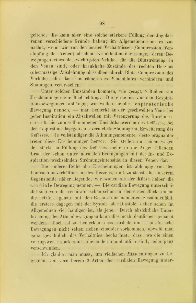 geltend. Es kann aber eine solche stärkere Füllung der Jugular- venen verschiedene Gründe hahen; im Allgemeinen sind es zu- nächst, wenn wir von den localen Verhältnissen (Compression, Ver- stopfung der Venen) ahsehen, Krankheiten der Lunge, deren Be- wegungen eines der wichtigsten Vehikel für die Blutstromung in den Venen sind, oder krankhafte Zustände des rechten Herzens (übermässige Ausdehnung desselben durch Blut, Compression des Vorhofs), die das Einströmen des Venenhlutes verhindern und Stauungen verursachen. Unter solchen Umständen kommen, wie gesagt, 2 Bedien von Erscheinungen zur Beobachtung. Die erste ist von den Respira- tionshewegungen abhängig, wir wollen sie die respiratorische Bewegung nennen, — man bemerkt an der geschwellten Vene hei jeder Inspiration ein Ahschwellen mit Verengerung des Durchmes- sers oft bis zum vollkommenen Unsichtharwerden des Gefässes, hei der Exspiration dagegen eine vermehrte Stauung mit Erweiterung des Gefässes. Je vollständiger die Athmungsmoniente, desto prägnanter treten diese Erscheinungen hervor. Sie stellen nur einen wegen der stärkeren Füllung des Gefässes mehr in die Augen fallenden Grad der schon unter normalen Bedingungen mit der In- und Ex- spiration wechselnden Strömungsintensität in diesen Venen dar. Die andere Reihe der Erscheinungen ist abhängig von den Contractionsverhältnissen des Herzens, und zunächst die unserem Gegenstände näher liegende, wir wollen sie der Kürze halber die cardiale Bewegung nennen. — Die cardiale Bewegung unterschei- det sich von der respiratorischen schon auf den ersten Blick, indem die letztere genau mit den Respirationsmonienten zusammenfällt, die erstere dagegen mit der Systole oder Diaslole, daher schon im Allgemeinen viel häuGger ist, als jene. Durch absichtliche Unter- brechung der Athemhewegungen kann dies noch deutlicher gemacht werden. Doch ist zu bemerken, dass cardiale und respiratorische Bewegungen nicht selten neben einander Vorkommen, obwohl man ganz gewöhnlich das Verhältniss beobachtet, dass, wo die einen vorzugsweise stark sind, die anderen undeutlich sind, oder ganz verschwinden. Ich glaube, man muss, um vielfachen Missdeutungen zu be- gegnen, von vorn herein 2 Arten der cardialen Bewegung unter-