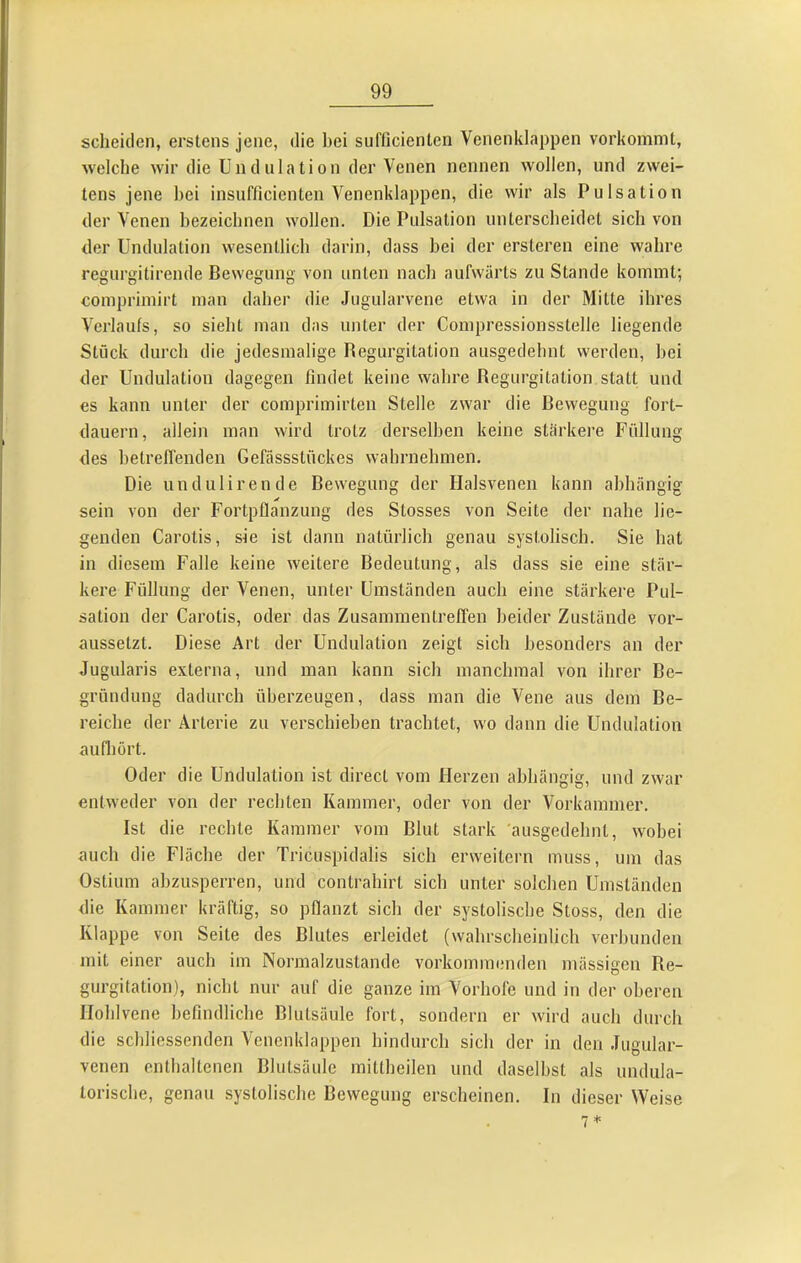 scheiden, erstens jene, die bei sufticienten Venenklappen vorkommt, welche wir die Ündulation der Venen nennen wollen, und zwei- tens jene bei insufficicnten Venenklappen, die wir als Pulsation der Venen bezeichnen wollen. Die Pulsation unterscheidet sich von der Ündulation wesentlich darin, dass hei der ersteren eine wahre regurgitirende Bewegung von unten nach aufwärts zu Stande kommt; comprimirt man daher die Jugularvene etwa in der Mitte ihres Verlaufs, so sieht man das unter der Compressionsstelle liegende Stück durch die jedesmalige Regurgitation ausgedehnt werden, bei der Ündulation dagegen findet keine wahre Regurgitation statt und es kann unter der comprimirtcn Stelle zwar die Bewegung fort- dauern, allein man wird trotz derselben keine stärkei’e Füllung des betreffenden Gefüssstflckes wahrnehmen. Die undulirende Bewegung der Halsvenen kann abhängig sein von der Fortpflanzung des Stosses von Seite der nahe lie- genden Carotis, sie ist dann natürlich genau systolisch. Sie hat in diesem Falle keine weitere Bedeutung, als dass sie eine stär- kere Füllung der Venen, unter Umständen auch eine stärkere Pul- sation der Carotis, oder das Zusammentrelfen beider Zustände vor- aussetzt. Diese Art der ündulation zeigt sich besonders an der Jugularis externa, und man kann sich manchmal von ihrer Be- gründung dadurch überzeugen, dass man die Vene aus dem Be- reiche der Arterie zu verschieben trachtet, wo dann die ündulation auQiört. Oder die ündulation ist direct vom Herzen abhängig, und zwar entweder von der rechten Kammer, oder von der Vorkammer. Ist die rechte Kammer vom Blut stark ausgedehnt, wobei auch die Fläche der Tricuspidalis sich erweitern muss, um das Ostium abzusperren, und contrahirt sich unter solchen ümständen die Kammer kräftig, so pflanzt sich der systolische Stoss, den die Klappe von Seite des Blutes erleidet (wahrscheinlich verbunden mit einer auch im Normalzustände vorkonnnenden mässigen Re- gurgitation), nicht nur auf die ganze im Vorhofe und in der oberen Iloblvene befindlicbe Blutsäule fort, sondern er wird auch durch die schliessenden Vcncnklappen hindurch sich der in den Jiigular- venen enthaltenen Blutsäule mittheilen und daselbst als undula- lorische, genau systolische Bewegung erscheinen. In dieser Weise 7 *