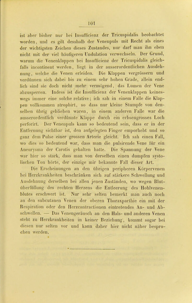 ist aber bisher nur l)ci Insufficienz der Tricuspidalis beobaclitet worden, und es gilt dessbalb der Venenpuls mit Recht als eines der wichtigsten Zeichen dieses Zustandes, nur darf man ihn eben nicht mit der viel häufigeren Undulation verwechseln. Der Grund, warum die Venenklappen hei Insufficienz der Tricuspidalis gleich- falls incontinent werden, liegt in der ausserordentlichen Ausdeh- nung, welche die Venen erleiden. Die Klappen vergrössern und verdünnen sich dabei bis zu einem sehr hohen Grade, allein end- lich sind sie doch nicht mehr vermögend, das Lumen der Vene ahzusperren. Indess ist die Insufficienz der Venenklappen keines- wegs immer eine solche relative; ich sah in einem Falle die Klap- pen vollkommen atrophirt, so dass nur kleine Stumpfe von den- selben übrig gehliehen waren, in einem anderen Falle war die ausserordentlich verdünnte Klappe durch ein erhsengrosses Loch perforirt. Der Venenpuls kann so bedeutend sein, dass er in der Entfernung sichtbar ist, den aufgelegten Finger emporheht und so ganz dem Pulse einer grossen Arterie gleicht. Ich sah einen Fall, wo dies so bedeutend war, dass man die pulsirende Vene für ein Aneurysma der Carotis gehalten hatte. Die Spannung der Vene war hier so stark, dass man von derselben einen dumpfen systo- lischen Ton hörte, der einzige mir bekannte Fall dieser Art. Die Erscheinungen an den übrigen peripheren Körperveneii hei Herzkrankheiten heschränken sich auf stärkere Schwellung und Ausdehnung derselben bei allen jenen Zuständen, wo wegen Blut- überfüllung des rechten Herzens die Entleerung des Hohlvenen- hlutes erschwert ist. Nur sehr selten bemerkt man auch noch an den subcutanen Venen der oberen Thoraxparthie ein mit der Respiration oder den Herzcontractionen eintretendes An- und Ab- schwcllen. — Das Venengeräusch an den Hals- und anderen Venen steht zu Herzkrankheiten in keiner Beziehung, kommt sogar hei diesen nur selten vor und kann daher hier nicht näher bespro- chen werden.