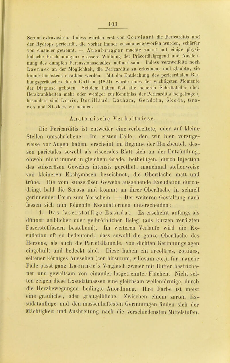 Serum exlravnsircn. Iiulcss wurden erst von Corvisart die Pericarditis und der Hydrops pericardii, die vorher immer zusammengeworfen wurden, schärfer von einander getrennt. — Auenbrugger machte zuerst auf einige pliysi- kalische Erscheinungen: grössere Wölbung der Präcordialgegend und Ausdeh- nung des dumpfen Percussionssclialles, aufmerksam. Indess verzweifelte noch Laennec an der Blöglichkeit, die Pericarditis zu erkennen, und glaubte, sie könne höchstens errathen werden. Mit der Entdeckung des pericardialen Rci- bungsgeräusches durch Collin (1824) wurde eines der wichtigsten Momente der Diagnose geboten. Seitdem haben fast alle neueren Schriftsteller über Herzkrankheiten mehr oder weniger zur Kenntniss der Pericarditis beigetragen, besonders sind Louis, Bouillaud, Laib am, Gendrin, Skoda, Gra- ves und Stokes zu nennen. Anatomische Verhältnisse. Die Pericarditis ist entweder eine verbreitete, oder auf kleine Stellen umschriebene. Im ersten Falle, den wir hier vorzugs- weise vor Augen haben, erscheint im Beginne der Herzbeutel, des- sen parietales sowohl als viscerales Blatt sich an der Entzündung, obwohl nicht immer in gleichem Grade, hetheiligen, durch Injection des suhserösen Gewebes intensiv geröthet, manchmal stellenweise von kleineren Ekchymosen bezeichnet, die Oberfläche matt und trübe. Die vom suhserösen Gewebe ausgehende Exsudation durch- dringt bald die Serosa und kommt an ihrer Oberfläche in schnell gerinnender Form zum Vorschein. — Der weiteren Gestaltung nach lassen sich nun folgende Exsudatformen unterscheiden: 1. Das faserstoffige Exsudat. Es erscheint anfangs als dünner gelblicher oder gelbröthlicher Beleg (aus kurzen verfilzten Faserstofl'läsern hestehendj. Im weiteren Verlaufe wird die Ex- sudation oft so bedeutend, dass sowohl die ganze Oberfläche des Herzens, als auch die Parietallamelle, von dichten Gerinnungslagen eingehüllt und bedeckt sind. Diese haben ein areoläres, zottiges, seltener körniges Aussehen (cor hirsutum, villosum etc.), für manche Fälle passt ganz Laennec’s Vergleich zweier mit Butter bestriche- ner und gewaltsam von einander losgetrennter Flächen. Nicht sel- ten zeigen diese Exsudatmassen eine gleichsam wellenförmige, durch die Herzhewegungen bedingte Anordnung. Ihre Farbe ist meist eine grauliche, oder graugelhliche. Zwischen einem zarten Ex- sudatanüuge und den massenhaftesten Gerinnungen finden sich der Mächtigkeit und Ausbreitung nach die verschiedensten Mittelstufen.