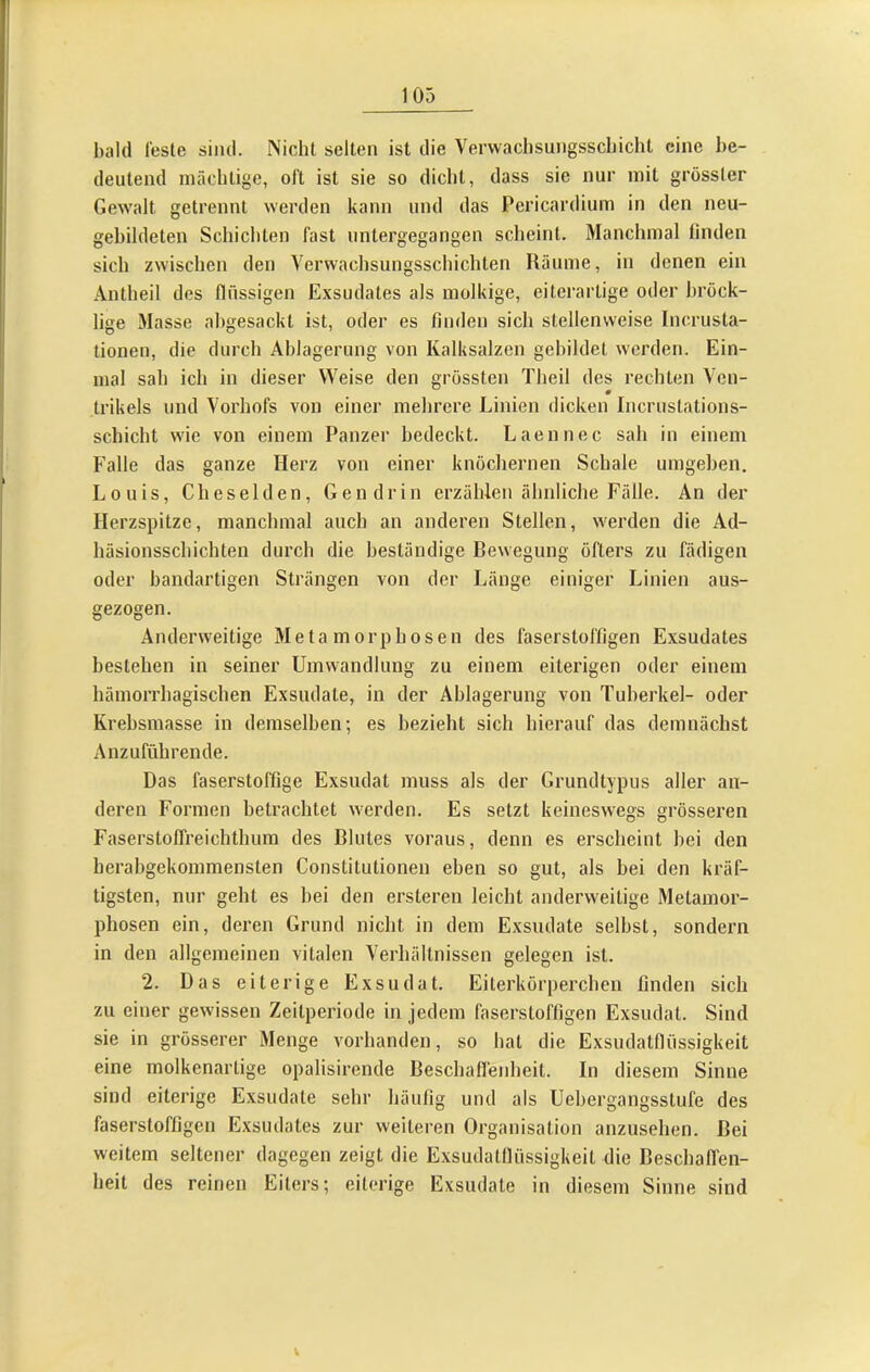 bald Teste sind. Nicht selten ist die Vervvachsungsscbicht eine be- deutend mächtige, oi't ist sie so dicht, dass sie nur mit grösster Gewalt getrennt werden kann und das Pericardium in den neu- gebildeten Schichten fast untergegangen scheint. Manchmal linden sich zwischen den Verwachsungsschichten Räume, in denen ein Antheil des flüssigen Exsudates als molkige, eiterartige oder bröck- lige Masse ahgesackt ist, oder es finden sich stellenweise Incrusta- tionen, die durch Ablagerung von Kalksalzen gebildet werden. Ein- mal sah ich in dieser Weise den grössten Theil des rechten Ven- trikels und Vorhofs von einer mehrere Linien dicken Incrustations- schicht wie von einem Panzer bedeckt. Laennec sah in einem Falle das ganze Herz von einer knöchernen Schale umgehen, Louis, Cheselden, Gendrin erzählen ähnliche Fälle. An der Herzspitze, manchmal auch an anderen Stellen, werden die Ad- häsionsschichten durch die beständige Bewegung öfters zu fädigen oder bandartigen Strängen von der Länge einiger Linien aus- gezogen. Anderw'eitige Metamorphosen des läserstoffigen Exsudates bestehen in seiner Umwandlung zu einem eiterigen oder einem hämorrhagischen Exsudate, in der Ablagerung von Tuberkel- oder Krehsmasse in demselben-, es bezieht sich hierauf das demnächst Anzuführende. Das faserstoffige Exsudat muss als der Grundtypus aller an- deren Formen betrachtet w'erden. Es setzt keineswegs grösseren Faserstofli’eichthum des Blutes voraus, denn es erscheint hei den herabgekommensten Constitutionen eben so gut, als bei den kräf- tigsten, nur geht es bei den ersteren leicht anderweitige Metamor- phosen ein, deren Grund nicht in dem Exsudate selbst, sondern in den allgemeinen vitalen Verhältnissen gelegen ist. 2. Das eiterige Exsudat. Eiterkörperchen linden sich zu einer gewissen Zeitperiode in jedem faserstoffigen Exsudat. Sind sie in grösserer Menge vorhanden, so hat die Exsudatfliissigkeit eine molkenartige opalisirende Beschafl'enheit. In diesem Sinne sind eiterige Exsudate sehr häufig und als Uebergangsstufe des faserstoffigen Exsudates zur weiteren Organisation anzusehen. Bei weitem seltener dagegen zeigt die Exsudatfliissigkeit die Beschaffen- heit des reinen Eiters; eiterige Exsudate in diesem Sinne sind V