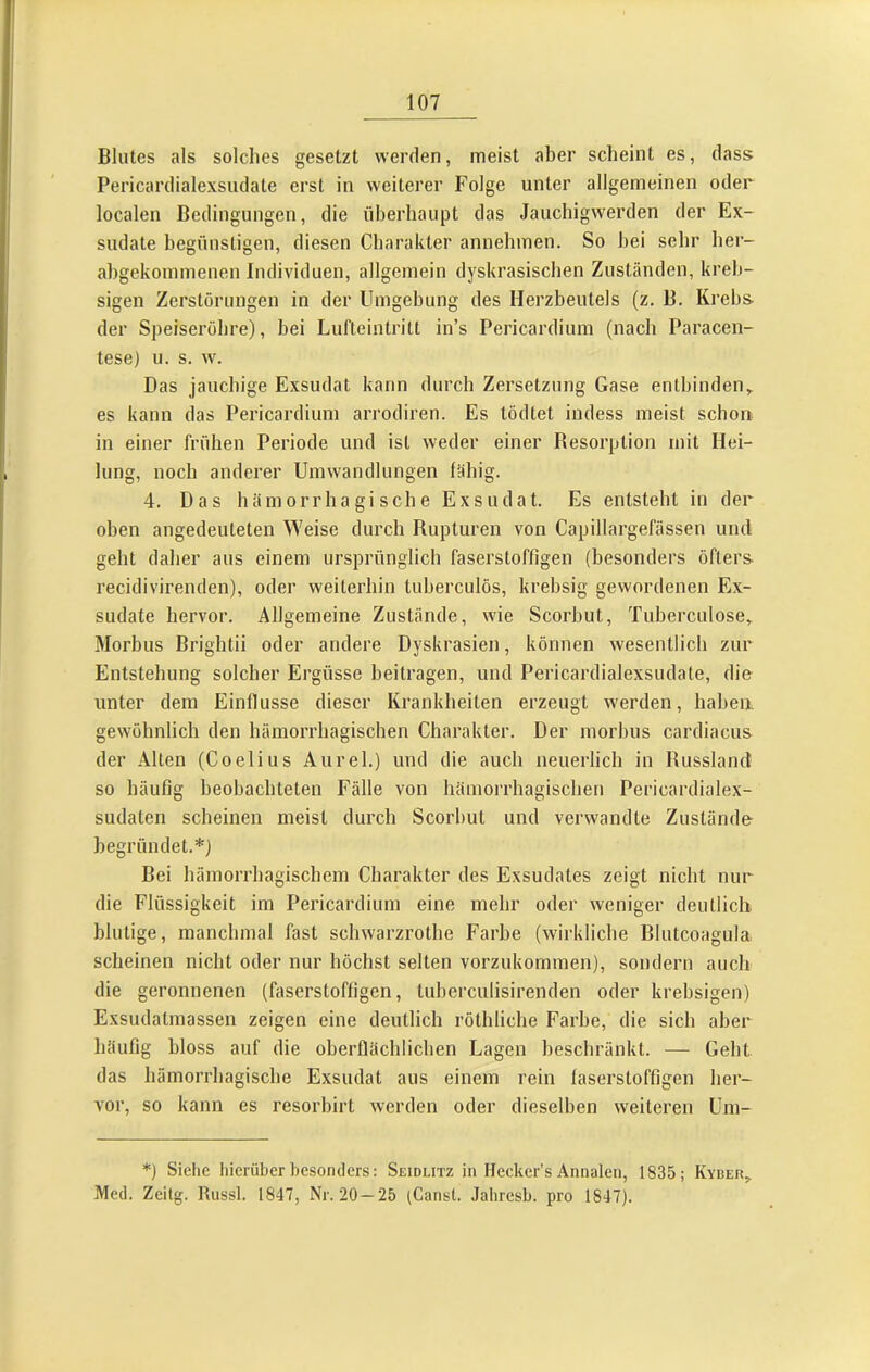 Blutes als solches gesetzt werden, meist aber scheint es, dass Pericardialexsudate erst in weiterer Folge unter allgemeinen oder localen Bedingungen, die überhaupt das Jauchigwerden der Ex- sudate begünstigen, diesen Charakter annehmen. So bei sehr her- abgekommenen Individuen, allgemein dyskrasischen Zuständen, kreb- sigen Zerstörungen in der Umgebung des Herzbeutels (z. B. Krebs der Speiseröhre), bei Lufteintritt in’s Pericardium (nach Paracen- tese) u. s. w. Das jauchige Exsudat kann durch Zersetzung Gase entbinden,, es kann das Pericardium arrodiren. Es tödtet indess meist schon in einer frühen Periode und ist weder einer Resorption mit Hei- lung, noch anderer Umwandlungen fähig. 4. Das hämorrhagische Exsudat. Es entsteht in der oben angedeuteten Weise durch Rupturen von Capillargefässen und geht daher aus einem ursprünglich faserstoffigen (besonders öfters recidivirenden), oder weiterhin tuberculös, krebsig gewordenen Ex- sudate hervor. Allgemeine Zustände, wie Scorbut, Tuberculose, Morbus Brightii oder andere Dyskrasien, können wesentlich zur Entstehung solcher Ergüsse beitragen, und Pericardialexsudate, die unter dem Einflüsse dieser Krankheiten erzeugt w'erden, haben, gewöhnlich den hämorrhagischen Charakter. Der morbus cardiacus der Alten (Coelius Aurel.) und die auch neuerlich in Russland so häufig beobachteten Fälle von hämorrhagischen Pericardialex- sudaten scheinen meist durch Scorbut und verwandte Zustände begründet.*) Bei hämorrhagischem Charakter des Exsudates zeigt nicht nur die Flüssigkeit im Pericardium eine mehr oder weniger deutlich, blutige, manchmal fast schwarzrothe Farbe (wirkliche Blutcoagula scheinen nicht oder nur höchst selten vorzukommen), sondern auch die geronnenen (faserstoffigen, tuberculisirenden oder krebsigen) Exsudatmassen zeigen eine deutlich röthliche Farbe, die sich aber häufig bloss auf die oberflächlichen Lagen beschränkt. — Geht das hämorrhagische Exsudat aus einem rein faserstoffigen her- vor, so kann es resorbirt werden oder dieselben weiteren Uni- *) Siehe hierüber besonders: Seidlitz in Hecker’s Annalen, 1835; Kyber, Med. Zeilg. Russl. 1847, Nr. 20—25 (Canst. Jahresb. pro 1847).