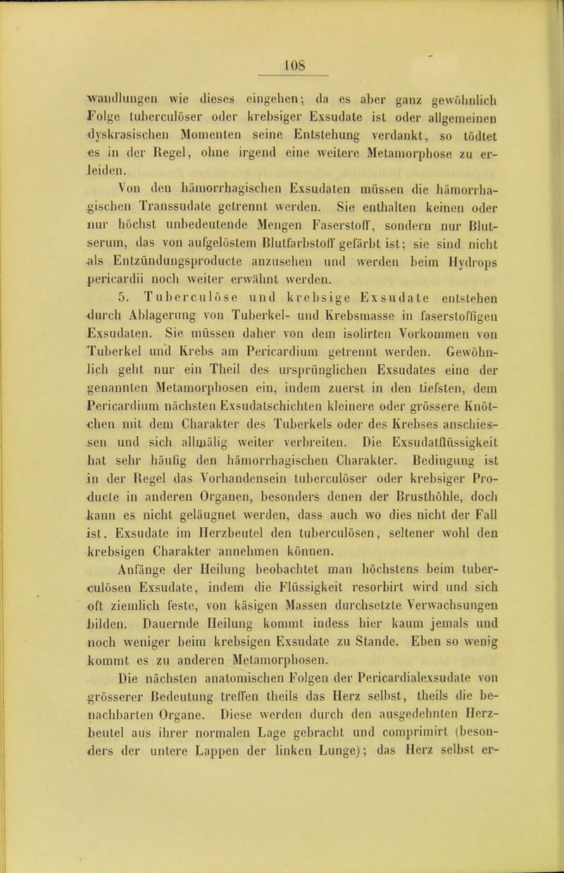 waiidlimgen wie dieses eiiigelien; da es aber ganz gewöludicli Folge Ud)erculüser oder Urebsiger Exsudate ist oder allgemeinen dyskrasischen Momenten seine Entstehung verdankt, so tödtet es in der Regel, ohne irgend eine weitere Metamorphose zu er- leiden. Von den hämorrhagischen Exsudaten müssen die hämorrha- gischen Transsudate getrennt werden. Sie enthalten keinen oder nur höchst unbedeutende Mengen Faserstoff, sondern nur Blut- serum, das von aufgelöstem Blutfarbstoff gefärbt ist; sie sind nicht als Entzündungsproducte anzusehen und werden heim Hydrops pericardii noch weiter erwähnt werden. 5. Tuherculöse und krebsige Exsudate entstehen durch Ablagerung von Tuberkel- und Krebsmasse in faserstoffigen Exsudaten. Sie müssen daher von dem isolirten Vorkommen von Tuberkel und Krebs am Pericardium getrennt werden. Gewöhn- lich geht nur ein Theil des ursprünglichen Exsudates eine der genannten Metamorphosen ein, indem zuerst in den tiefsten, dem Pericardium nächsten Exsudatschichten kleinere oder grössere Knöt- chen mit dem Charakter des Tuberkels oder des Krebses anschies- sen und sich allmälig weiter verbreiten. Die Exsudatflüssigkeit hat sehr häufig den hämorrhagischen Charakter. Bedingung ist in der Regel das Vorhandensein tuherculöser oder krehsiger Pro- ducle in anderen Organen, besonders denen der Brusthöhle, doch kann es nicht geläugnet werden, dass auch wo dies nicht der Fall ist. Exsudate im Herzbeutel den tuberculösen, seltener wohl den krebsigen Charakter annehmen können. Anfänge der Heilung beobachtet man höchstens beim tuber- culösen Exsudate, indem die Flüssigkeit i'esorhirt wird und sich oft ziemlich feste, von käsigen Massen durchsetzte Verwachsungen bilden. Dauernde Heilung kommt indess hier kaum jemals und noch weniger heim krebsigen Exsudate zu Stande. Eben so wenig kommt es zu anderen Metamorphosen. Die nächsten anatomischen Folgen der Pericardialexsudate von grösserer Bedeutung treffen theils das Herz seihst, theils die be- nachbarten Organe. Diese werden durch den ausgedehnten Herz- beutel aus ihrer normalen Lage gebracht und comprimirt (beson- ders der untere Lappen der linken Lunge); das Herz seihst er-