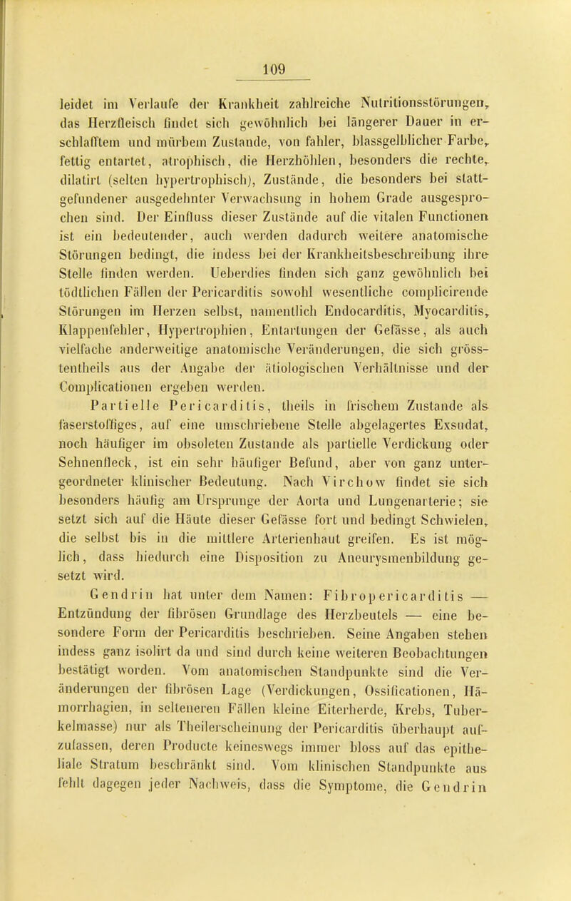 I leidet ini Verlaufe der Kraidilieit zahlreiche Mulrilionsstöruiigen, das Ilerztleisch findet sich gewöhnlich hei längerer Dauer in er- schlafi'tem und mürbem Zustande, von fahler, hlassgelhlicher Farbe,, fettig entartet, atrophisch, die Herzhöhlen, besonders die rechte,, dilalirt (selten hypertrophisch), Zustände, die besonders hei statt- gefundener ausgedehnter Verwachsung in hohem Grade ausgespro- chen sind. Der Einfluss dieser Zustände auf die vitalen Functionen ist ein bedeutender, auch werden dadurch weitere anatomische Störungen bedingt, die indess hei der Krankheitsbeschreibung ihre Stelle finden werden. Ueherdies linden sich ganz gewöhnlich bei tödtlichcn Fällen der Pericarditis sowohl wesentliche complicirende Störungen im Herzen selbst, namentlich Endocarditis, Myocarditis, Klappenfehler, Hypertrophien, Entartungen der Gelasse, als auch A'ielfache anderweitige anatomische Veränderungen, die sich gröss- tentheils aus der .Angabe der ätiologischen Verhältnisse und der Complicationen ei’gehen werden. Partielle Pericarditis, theils in frischem Zustande als läserstofliges, auf eine umschriebene Stelle abgelagertes Exsudat, noch häufiger im obsoleten Zustande als partielle Verdickung oder Selmenlleck, ist ein sehr häufiger Befund, aber von ganz unter- geordneter klinischer Bedeutung. Nach Virchow findet sie sich besonders häufig am Ursprünge der Aorta und Lungenarterie; sie setzt sich auf die Häute dieser Gefässe fort und bedingt Schwielen, die seihst bis in die mittlere Arterienhaut greifen. Es ist mög- lich , dass hiedurch eine Disposition zu Aneurysmenbildung ge- setzt wird. Gendrin hat unter dem Namen: Fibropericarditis — Entzündung der fibrösen Grundlage des Herzbeutels — eine be- sondere Form der Pericarditis beschrieben. Seine Angaben stehen indess ganz isolirt da und sind durch keine weiteren Beobachtungen bestätigt worden. Vom anatomischen Standpunkte sind die Ver- änderungen der fibrösen Lage (Verdickungen, Ossillcationen, Ilä- morrhagien, in selteneren Fällen kleine Eiterherde, Krebs, Tuber- kelmasse) nur als Theilerschcinung der Pericarditis überhaupt auf- zulassen, deren Producte keineswegs immer bloss auf das epithe- liale Stratum beschräid<t sind. Vom klinischen Standpuidvte aus fehlt dagegen jeder Nachweis, dass die Symptome, die Gendrin