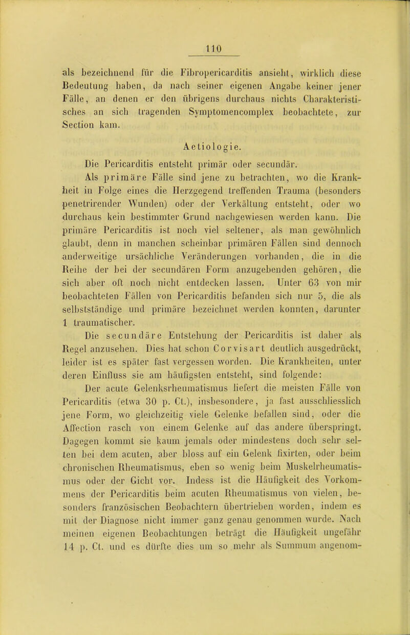 als bezeichneml für die FihropericardiLis ansielil, wirklich diese liedeiituiig haben, da nach seiner eigenen Angabe keiner jener Fälle, an denen er den übrigens durchaus nichts Charakteristi- sches an sich tragenden Symptomencoinplex beobachtete, zur Section kam. Aetiologie. Die Pericarditis entsteht primär oder secundär. Als primäre Fälle sind jene zu betrachten, wo die Krank- heit in Folge eines die Herzgegend treffenden Trauma (besonders penetrirender Wunden) oder der Verkältung entsteht, oder wo durchaus kein bestimmter Grund nachgewiesen werden kann. Die primäre Pericarditis ist noch viel seltener, als man gewöhnlich glaubt, denn in manchen scheinbar primären Fällen sind dennoch anderweitige ursächliche Veränderungen vorhanden, die in die Reihe der hei der secundären Form anzugebenden gehören, die sich aber oft noch nicht entdecken lassen. Unter 63 von mir beobachteten Fällen von Pericarditis befanden sich nur 5, die als selbstständige und primäre bezeichnet werden konnten, darunter 1 traumatischer. Die secundäre Entstehung der Pericarditis ist daher als Regel anzusehen. Dies hat schon Corvisart deutlich ausgedrückt, leider ist es später fast vergessen worden. Die Krankheiten, unter deren Einfluss sie am häufigsten entsteht, sind folgende: Der acute Gelenksrheumatismus liefert die meisten Fälle von Pericarditis (etwa 30 p. Ct.), insbesondere, ja fast ausschliesslich jene Form, wo gleichzeitig viele Gelenke befallen sind, oder die Aflection rasch von einem Gelenke auf das andere überspringt. Dagegen kommt sie kaum jemals oder mindestens doch sehr sel- ten bei dem acuten, aber bloss auf ein Gelenk fi.xirten, oder beim chronischen Rheumatismus, eben so wenig beim Muskelrheumatis- miis oder der Gicht vor. Indess ist die Häufigkeit des Vorkom- mens der Pericarditis beim acuten Rheumatismus von vielen, be- sonders französischen Beobachtern übertrieben worden, indem es mit der Diagnose nicht immer ganz genau genommen wurde. Nach meinen eigenen Beobachtungen beträgt die Häufigkeit ungefähr 14 p. Ct. und es dürfte dies um so mehr als Summum angenom-