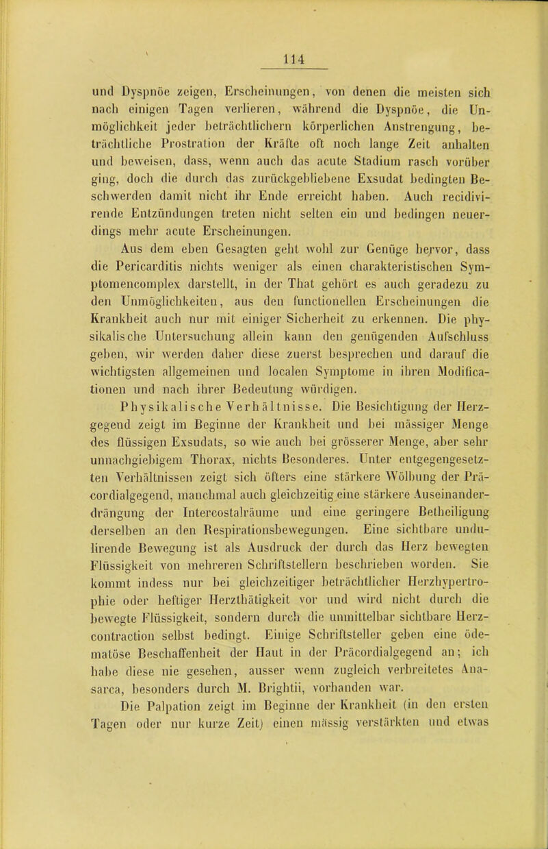 und Dyspnoe zeigen, Erscheinungen, von denen die meisten sich nach einigen Tagen verlieren, während die Dyspnoe, die Un- möglichkeit jeder heträchtlichern körperlichen Anstrengung, be- trächtliche Prostration der Kräfte oft noch lange Zeit anhalten und beweisen, dass, wenn auch das acute Stadium rasch vorüber ging, doch die durch das zurückgehliehene Exsudat bedingten Be- schwerden damit nicht ihr Ende erreicht haben. Auch recidivi- rende Entzündungen treten nicht selten ein und bedingen neuer- dings mehr acute Erscheinungen, Aus dem eben Gesagten geht wohl zur Genüge hervor, dass die Pericarditis nichts weniger als einen charakteristischen Sym- ptomencomplex darstellt, in der That gehört es auch geradezu zu den Unmöglichkeiten, aus den functionellen Erscheinungen die Krankheit auch nur mit einiger Sicherheit zu erkennen. Die phy- sikalische Untersuchung allein kann den genügenden Aufschluss gehen, wir werden daher diese zuerst besprechen und darauf die wichtigsten allgemeinen und localen Symptome in ihren Modifica- tionen und nach ihrer Bedeutung würdigen. Physikalische Verhältnisse. Die Besichtigung der Herz- gegend zeigt ini Beginne der Krankheit und bei mässiger Menge des flüssigen Exsudats, so wie auch bei grösserer Menge, aber sehr unnachgiebigem Thorax, nichts Besonderes. Unter entgegengesetz- ten Verhältnissen zeigt sich öfters eine stärkere Wölbung der Prä- cordialgegend, manchmal auch gleichzeitig eine stärkere Auseinander- drängung der Intercostalräume und eine geringere Betheiligung derselben an den Respirationsbewegungen. Eine sichtbare undu- lirende Bewegung ist als Ausdruck der durch das Herz bewegten Flüssigkeit von mehreren Schriftstellern beschrieben worden. Sie kommt indess nur bei gleichzeitiger beträchtlicher Herzliypertro- phie oder heftiger Herzthätigkeit vor und wird nicht durch die bewegte Flüssigkeit, sondern durch die unmittelbar sichtbare Herz- contraction selbst bedingt. Einige Schriftsteller gehen eine öde- matöse Beschaffenheit der Haut in der Präcordialgegend an; ich habe diese nie gesehen, ausser wenn zugleich verbreitetes Ana- sarca, besonders durch M. Brightii, vorhanden war. Die Palpation zeigt im Beginne der Krankheit (in den ersten Tagen oder nur kurze Zeit] einen massig verstärkten und etwas