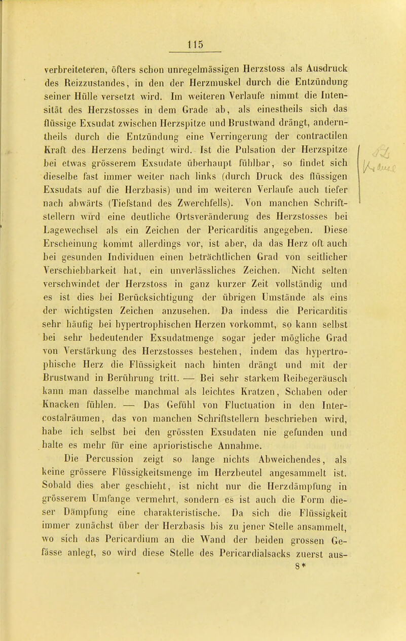 verbreiteteren, öfters scbon unregelmässigen Herzstoss als Ausdruck des Reizzustandes, in den der Herzmuskel durch die Entzündung seiner Hülle versetzt wird. Iin weiteren Verlaufe nimmt die Inten- sität des Herzstosses in dem Grade ab, als einestheils sich das flüssige Exsudat zwischen Herzspitze und Brustvvand drängt, andern- theils durch die Entzündung eine Verringerung der contractilen Kraft des Herzens bedingt wird. Ist die Pulsation der Herzspitze bei etwas grösserem Exsudate überhaupt fühlbar, so findet sich dieselbe fast immer weiter nach links (durch Druck des flüssigen Exsudats auf die Ilerzbasis) und im weiteren Verlaufe auch tiefer nach abwärts (Tiefstand des Zw^erchfells). Von mancben Schrift- stellern w'ird eine deutliche Ortsveränderung des Herzstosses bei Lagewechsel als ein Zeichen der Pericarditis angegeben. Diese Erscheinung kommt allerdings vor, ist aber, da das Herz oft auch bei gesunden Individuen einen beträchtlichen Grad von seitlicher Verschiebbarkeit hat, ein unverlässliches Zeichen. Nicht selten verschwindet der Herzstoss in ganz kurzer Zeit vollständig und es ist dies bei Berücksichtigung der übrigen Umstände als eins der w'icbtigsten Zeichen anzusehen. Da indess die Pericarditis sehr häufig bei bypertropbischen Herzen vorkommt, so kann selbst bei sehr bedeutender Exsudatmenge sogar jeder mögliche Grad von Verstärkung des Herzstosses bestehen, indem das hypertro- phische Herz die Flüssigkeit nach hinten drängt und mit der Brustwand in Berührung tritt. — Bei sehr starkem Reibegeräusch kann man dasselbe manchmal als leichtes Kratzen, Schaben oder Knacken fühlen. — Das Gefühl von Fluctuation in den Inter- costalräumen, das von manchen Schriftstellern beschrieben wird, habe ich selbst bei den grössten Exsudaten nie gefunden und halte es mehr für eine aprioristische Annahme. Die Percussion zeigt so lange nichts Abweichendes, als keine grössere Flüssigkeitsinenge im Herzbeutel angesammelt ist. Sobald dies aber geschieht, ist nicht nur die Herzdämplüng in grösserem Umfange vermehrt, sondern cs ist auch die Form die- ser Dämpfung eine charakteristische. Da sich die Flüssigkeit immer zunächst über der Herzbasis bis zu jener Stelle ansammelt, wo sich das Pericardium an die Wand der beiden grossen Ge- fässe anlegt, so wird diese Stelle des Pericardialsacks zuerst 8* aus-