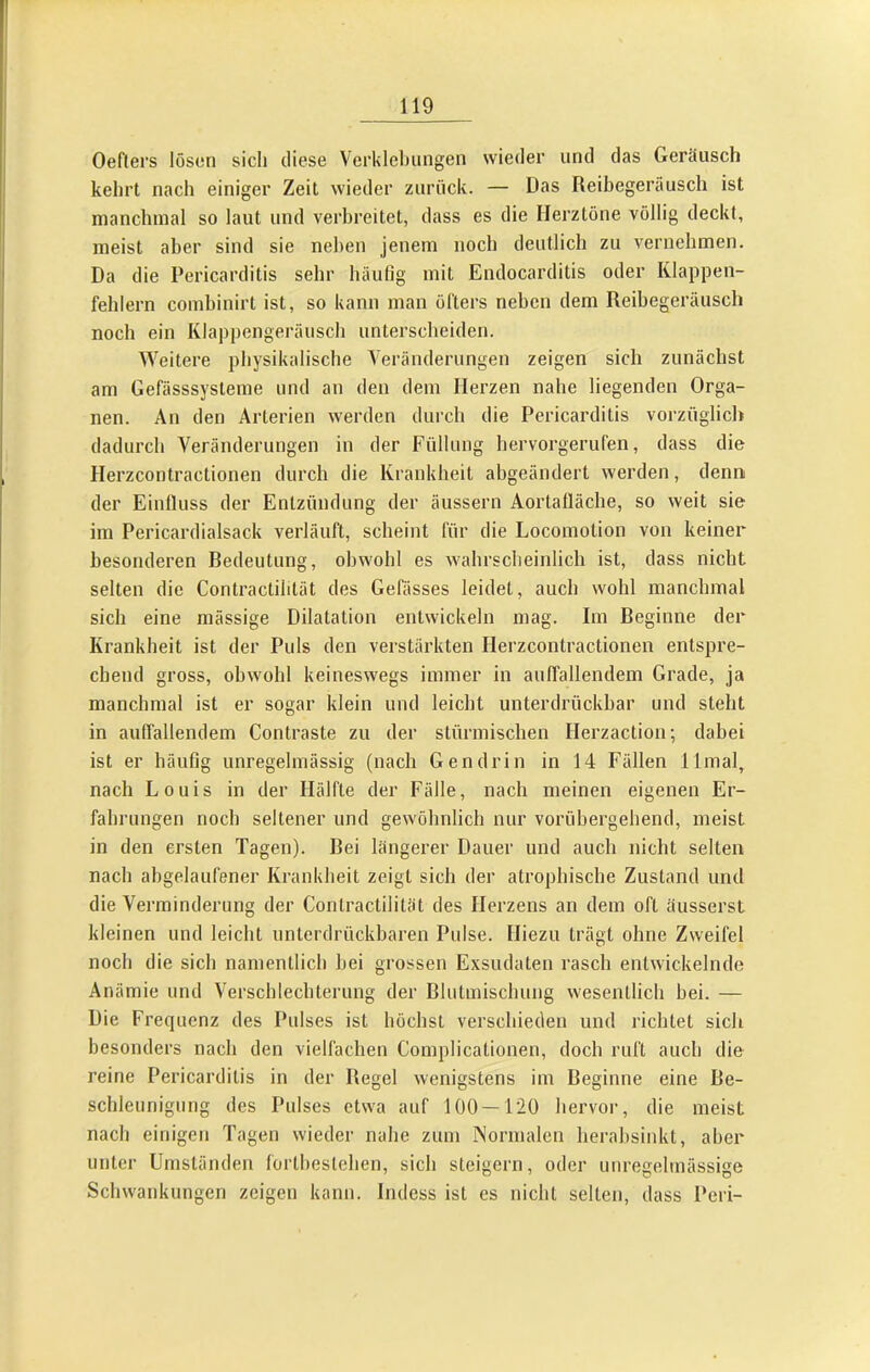 Oeflers lösen sich diese Verklehiingen wieder und das Geräusch kehrt nach einiger Zeit wieder zurück. — Das Reibegeräusch ist nianchinal so laut und verbreitet, dass es die Herztöne völlig deckt, meist aber sind sie neben jenem noch deutlich zu vernehmen. Da die Pericarditis sehr häufig mit Eudocarditis oder Klappen- fehlern combinirt ist, so kann man öfters neben dem Reibegeräuscli noch ein Klappengeräusch unterscheiden. Weitere physikalische Veränderungen zeigen sich zunächst am Gefässsysteme und an den dem Herzen nahe liegenden Orga- nen. An den Arterien werden durch die Pericarditis vorzüglich dadurch Veränderungen in der Füllung hervorgerufen, dass die Herzcontractionen durch die Krankheit abgeändert werden, denn der Einfluss der Entzündung der äussern Aortafläche, so weit sie im Pericardialsack verläuft, scheint für die Locomotion von keiner besonderen Bedeutung, obwohl es wahrscheinlich ist, dass nicht selten die Contractiiität des Gefässes leidet, auch wohl manchmal sich eine mässige Dilatation entwickeln mag. Im Beginne der Krankheit ist der Puls den verstärkten Herzcontractionen entspre- chend gross, obwohl keineswegs immer in aulfallendem Grade, ja manchmal ist er sogar klein und leicht unterdrückbar und steht in aulfallendem Contraste zu der stürmischen Herzaction; dabei ist er häufig unregelmässig (nach Gen drin in 14 Fällen llmal, nach Louis in der Hälfte der Fälle, nach meinen eigenen Er- fahrungen noch seltener und gewöhnlich nur vorübergehend, meist in den ersten Tagen). Bei längerer Dauer und auch nicht selten nach abgelaufener Krankheit zeigt sich der atrophische Zustand und die Verminderung der Contractiiität des Herzens an dem oft äusserst kleinen und leicht unterdrückbaren Pulse. Hiezu trügt ohne Zweifel noch die sich namentlich bei grossen Exsudaten rascb entwickelnde Anämie und Verschlechterung der Blutmischung wesentlich bei. — Die Frequenz des Pulses ist höchst verschieden und richtet sich besonders nach den viellächen Complicationen, doch ruft auch die reine Pericarditis in der Regel wenigstens im Beginne eine Be- schleunigung des Pulses etwa auf 100—120 hervoi, die meist nach einigen Tagen wieder nahe zum INormalcn herabsinkt, aber unter Umständen fortbesleben, sich steigern, oder unregelmässige Schwankungen zeigen kann. Indess ist es nicht selten, dass Peri-