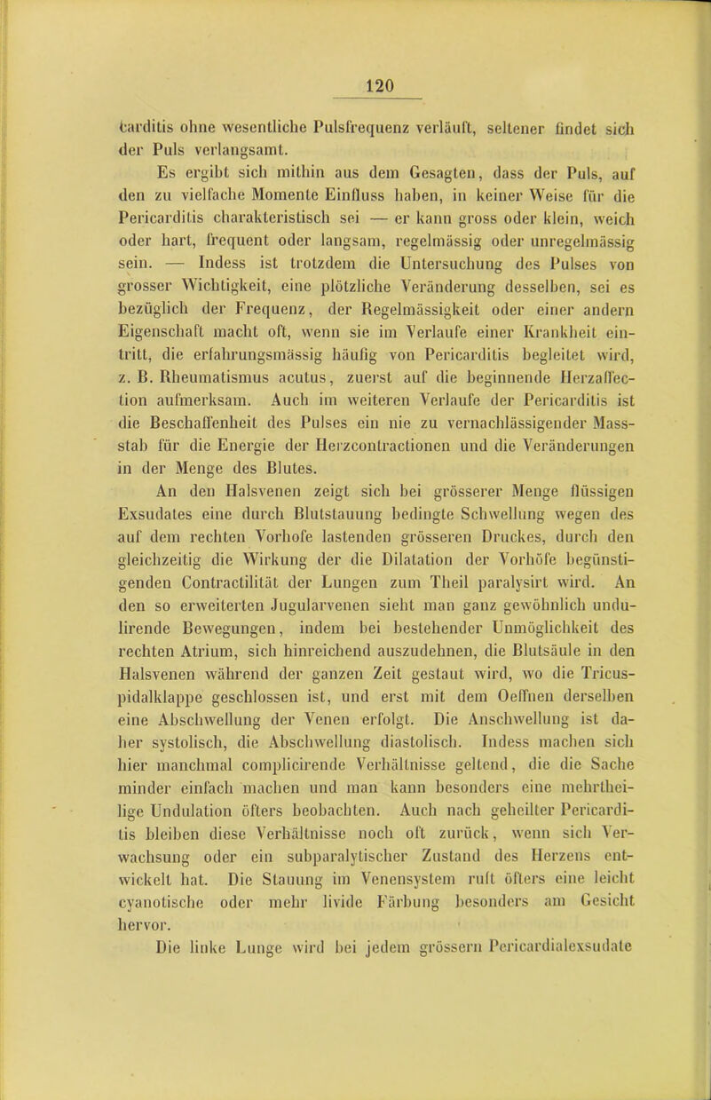 tarditis ohne wesentliche Pulsfrequenz verläuft, seltener findet sich der Puls verlangsamt. Es ergibt sich mithin aus dem Gesagten, dass der Puls, auf den zu vielfache Momente Einfluss haben, in keiner Weise für die Pericarditis charakteristisch sei — er kann gross oder klein, weich oder hart, frequent oder langsam, regelmässig oder unregelmässig sein. — Indess ist trotzdem die Untersuchung des Pulses von grosser Wichtigkeit, eine plötzliche Veränderung desselben, sei es bezüglich der Frequenz, der Regelmässigkeit oder einer andern Eigenschaft macht oft, wenn sie im Verlaufe einer Krankheit ein- tritt, die erfahrungsraässig häufig von Pericarditis begleitet wird, z. B. Rheumatismus acutus, zuerst auf die beginnende Herzaffec- tion aufmerksam. Auch im weiteren Verlaufe der Pericarditis ist die Beschaffenheit des Pulses ein nie zu vernachlässigender Mass- stab für die Energie der Herzcontractionen und die Veränderungen in der Menge des Blutes. An den Halsvenen zeigt sich bei grösserer Menge flüssigen Exsudates eine durch Blutstauung bedingte Schwellung wegen des auf dem rechten Vorhofe lastenden grösseren Druckes, durch den gleichzeitig die Wirkung der die Dilatation der Vorhöfe begünsti- genden Contractilität der Lungen zum Theil paralysirt wird. An den so erweiterten Jugularvenen sieht man ganz gewöhnlich undu- lirende Bewegungen, indem bei bestehender Unmöglichkeit des rechten Atrium, sich hinreichend auszudehnen, die Blutsäule in den Halsvenen während der ganzen Zeit gestaut wird, wo die Tricus- pidalklappe geschlossen ist, und erst mit dem OelTnen derselben eine Abschwellung der Venen erfolgt. Die Anschwellung ist da- her systolisch, die Abschwellung diastolisch. Indess machen sich hier manchmal complicirende Verhältnisse geltend, die die Sache minder einfach machen und man kann besonders eine mehrthei- lige Undulation öfters beobachten. Auch nach geheilter Pericardi- tis bleiben diese Verhältnisse noch oft zurück, wenn sich Ver- wachsung oder ein subparalytischer Zustand des Herzens ent- wickelt hat. Die Stauung im Venensystem ruft öfters eine leicht cyanotische oder mehr livide Färbung besonders am Gesicht hervor. Die linke Lunge wird bei jedem grossem Pericardialexsudate