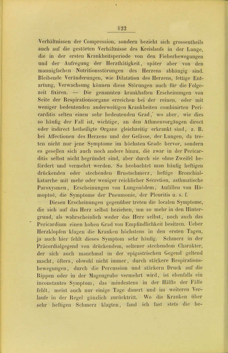 YerhäUnissen der Compression, sondern bezieht sich grossenlheils auch auf die gestörten Verhältnisse des Kreislaufs in der Lunge, die in der ersten Krankheitsperiode von den Fieherbewegungen und der Aufregung der Herzthätigkeit, später aber von den mannigfachen Nutritionsstörungen des Herzens abhängig sind. Bleibende Veränderungen, wie Dilatation des Herzens, fettige Ent- artung, Verwachsung können diese Störungen auch für die Folge- zeit lixiren. — Die genannten krankhaften Erscheinungen von Seite der Respirationsorgane erreichen bei der reinen, oder mit weniger bedeutenden anderweitigen Krankheiten comhinirten Peri- carditis selten einen sehr bedeutenden Grad,' wo aber, wie dies so häufig der Fall ist, wichtige, an den Athmenvorgängen direct oder indirect hetheiligte Organe gleichzeitig erkrankt sind, z. B. bei Affectionen des Herzens und der Gefässe, der Lungen, da tre- ten nicht nur jene Symptome im höchsten Grade hervor, sondern es gesellen sich auch noch andere hinzu, die zwar in der Pericar- ditis seihst nicht begründet sind, aber durch sie ohne Zweifel be- fördert und vermehrt werden. So beobachtet man häufig heftigen drückenden oder stechenden Brustschmerz, heftige Bronchial- katarrhe mit mehr oder weniger reichlicher Secretion, asthmatische Paroxysmen, Erscheinungen von Lungenödem, Anfällen von Hä- moptoe, die Symptome der Pneumonie, der Pleuritis u. s. f. Diesen Erscheinungen gegenüber treten die localen Symptome, die sich auf das Herz seihst beziehen, um so mehr in den Hinter- grund, als wahrscheinlich weder das Herz seihst, noch auch das Pericardium einen hohen Grad von Empfindlichkeit besitzen, lieber Herzklopfen klagen die Kranken höchstens in den ersten Tagen, ja auch hier fehlt dieses Symptom sehr häufig. Schmerz in der Präcordialgegend von drückendem, seltener stechendem Charakter, der sich auch manchmal in der epigastrischen Gegend geltend macht, öfters, ohwohl nicht immer, durch stärkere Respirations- hevvegungen, durch die Percussion und starkem Druck auf die Rippen oder in der Magengruhe vermehrt wird, ist ehenfalls ein inconstantes Symptom, das mindestens in der Hälfte der Fälle fehlt, meist auch nur einige Tage dauert und im weiteren ler- laufe in der Regel gänzlich zurücklrilt. Mo die Kranken über sehr heftigen Schmerz klagten, fand ich fast stets die he-