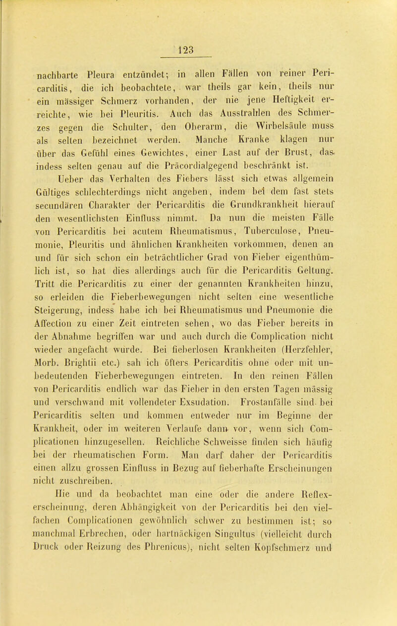 nachl)arte Pleura entzündet; in allen Füllen von reiner Peri- carditis, die ich beobachtete, war tbcils gar kein, theils nur ein müssiger Schmerz vorhanden, der nie jene Heftigkeit er- reichte, wie hei Pleuritis. Auch das Ausstrahlen des Schmer- zes gegen die Schulter, den Oberarm, die Wirbelsäule muss als selten bezeichnet werden. Manche Kranke klagen nur über das Gefühl eines Gewichtes, einer Last auf der Brust, das. indess selten genau auf die Präcordialgegend beschränkt ist. lieber das Verhalten des Fiebers lässt sich etwas allgemein Gültiges schlechterdings nicht angeben, indem bei dem fast stets secundiiren Charakter der Pericarditis die Grundkranklieit hierauf den wesentlichsten Einlluss nimmt. Da nun die meisten Fälle von Pericarditis bei acutem Rheumatismus, Tuberculose, Pneu- monie, Pleuritis und ähnlichen Krankheiten Vorkommen, denen an und für sich schon ein beträchtlicher Grad von Fieber eigenthüm- hch ist, so hat dies allerdings auch für die Pericarditis Geltung. Tritt die Pericarditis zu einer der genannten Krankheiten hinzu, so erleiden die Fieberhewegungen nicht selten eine wesentliche Steigerung, indess habe ich hei Rheumatismus und Pneumonie die Affeclion zu einer Zeit eintreten sehen, wo das Fieber bereits in der Abnahme begriffen war und auch durch die Complication nicht wieder angefacht wurde. Rei fieherlosen Krankheiten (Herzfehler, Morl). Brightii etc.) sah ich öfters Pericarditis ohne oder mit un- bedeutenden Fieberbewegungen eintreten. In den reinen Fällen von Pericarditis endlich war das Fieber in den ersten Tagen inässig und verschwand mit vollendeter Exsudation. Frostanfälle sind- bei Pericarditis selten und kommen entweder nur im Beginne der Krankheit, oder im weiteren Verlaufe dann vor, wenn sich Com- plicationen hinzugesellen. Reichliche Schweisse finden sich häufig hei der rheumatischen Form. Man darf daher der Pericarditis einen allzu grossen Einfluss in Bezug auf fieberhafte Erscheinungen nicht zuschreiben. Hie und da beobachtet man eine oder die andere Reflex- erscheinung, deren Abhängigkeit von der Pericarditis hei den viel- fachen Complicalionen gewöhnlich schwer zu bestimmen ist; so manchmal Erbrechen, oder hartnäckigen Singultiis (vielleicht durch Druck oder Reizung des Phrenicus), nicht selten Kopfschmerz und