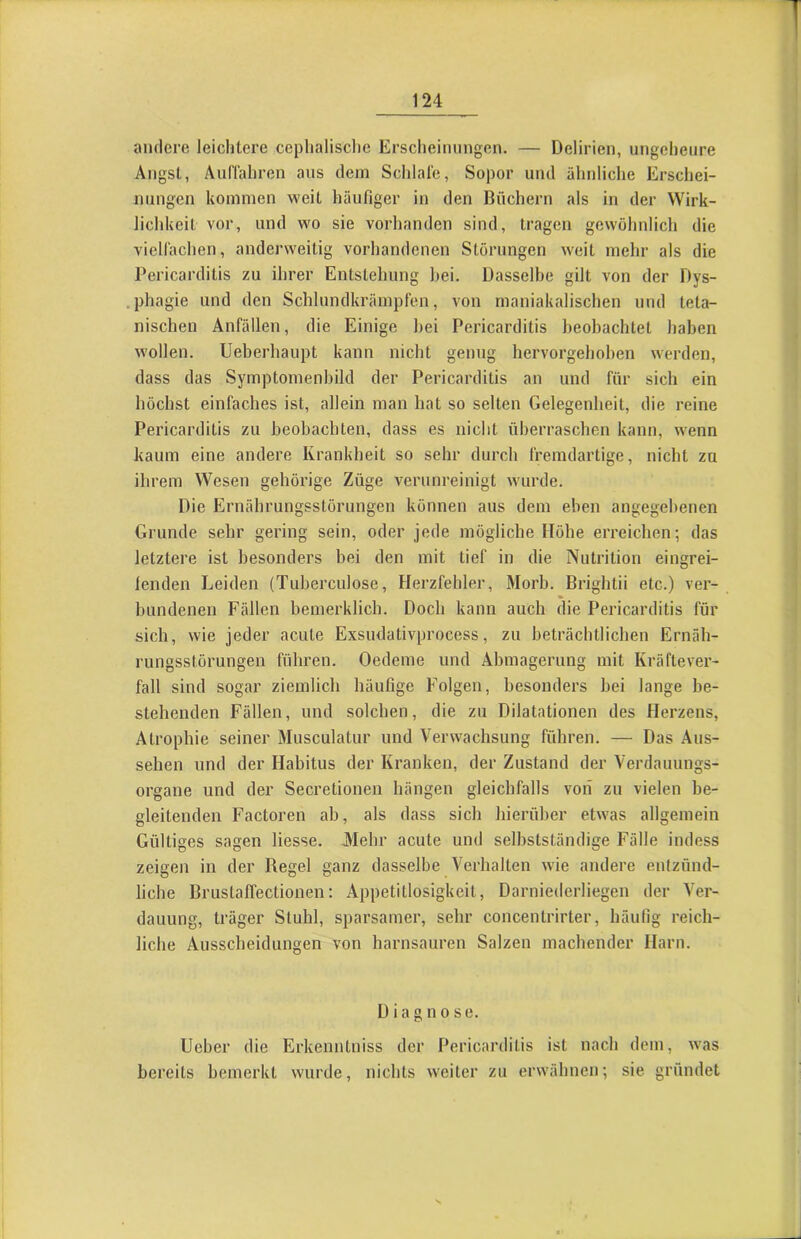 andere leichtere ceplialische Erscheinungen. — Delirien, ungeheure Angst, Auffahren aus dem Schlafe, Sopor und ähnliche Erschei- nungen kommen weit häufiger in den Büchern als in der Wirk- lichkeit vor, und wo sie vorhanden sind, tragen gewöhnlich die viellächen, anderweitig vorhandenen Storungen weit mehr als die Pericarditis zu ihrer Entstehung bei. Dasselbe gilt von der Dys- .phagie und den Schlundkrämpfen, von maniakalischen und teta- niseben Anfällen, die Einige hei Pericarditis beobachtet haben wollen. Ueberhaupt kann nicht genug hervorgehoben werden, dass das Symptomenbild der Pericarditis an und für sich ein höchst einfaches ist, allein man hat so selten Gelegenheit, die reine Pericarditis zu beobachten, dass es nicht überraschen kann, wenn kaum eine andere Krankheit so sehr durch fremdartige, nicht zu ihrem Wesen gehörige Züge verunreinigt w'urde. Die Ernährungsstörungen können aus dem eben angegebenen Grunde sehr gering sein, oder jede mögliche Höhe erreichen; das letztei’e ist besonders bei den mit tief in die Nutrition eingrei- fenden Leiden (Tuberculose, Herzfehler, Morb. Brightii etc.) ver- bundenen Fällen bemerklich. Doeb kann auch die Pericarditis für sich, wie jeder acute Exsudativprocess, zu beträchtlichen Ernäh- rungsstörungen führen. Oedeme und Abmagerung mit Kräftever- fall sind sogar ziemlich häufige Folgen, besonders bei lange be- stehenden Fällen, und solchen, die zu Dilatationen des Herzens, Atrophie seiner Musculatur und Verwachsung führen. — Das Aus- sehen und der Habitus der Kranken, der Zustand der Verdauungs- organe und der Secretionen hängen gleichfalls von zu vielen be- gleitenden Factoren ab, als dass sich hierüber etwas allgemein Gültiges sagen Hesse. Alehr acute und selbstständige Fälle indess zeigen in der Regel ganz dasselbe Verhalten wie andere entzünd- liche Brustaflectionen: Appetitlosigkeit, Darniederliegen der Ver- dauung, träger Stuhl, sparsamer, sehr concentrirter, häufig reich- liche Ausscheidungen von harnsauren Salzen machender Harn. Diagnose. lieber die Erkenntniss der Pericarditis ist nach dem, was bereits bemerkt wurde, nichts weiter zu erwähnen; sie gründet