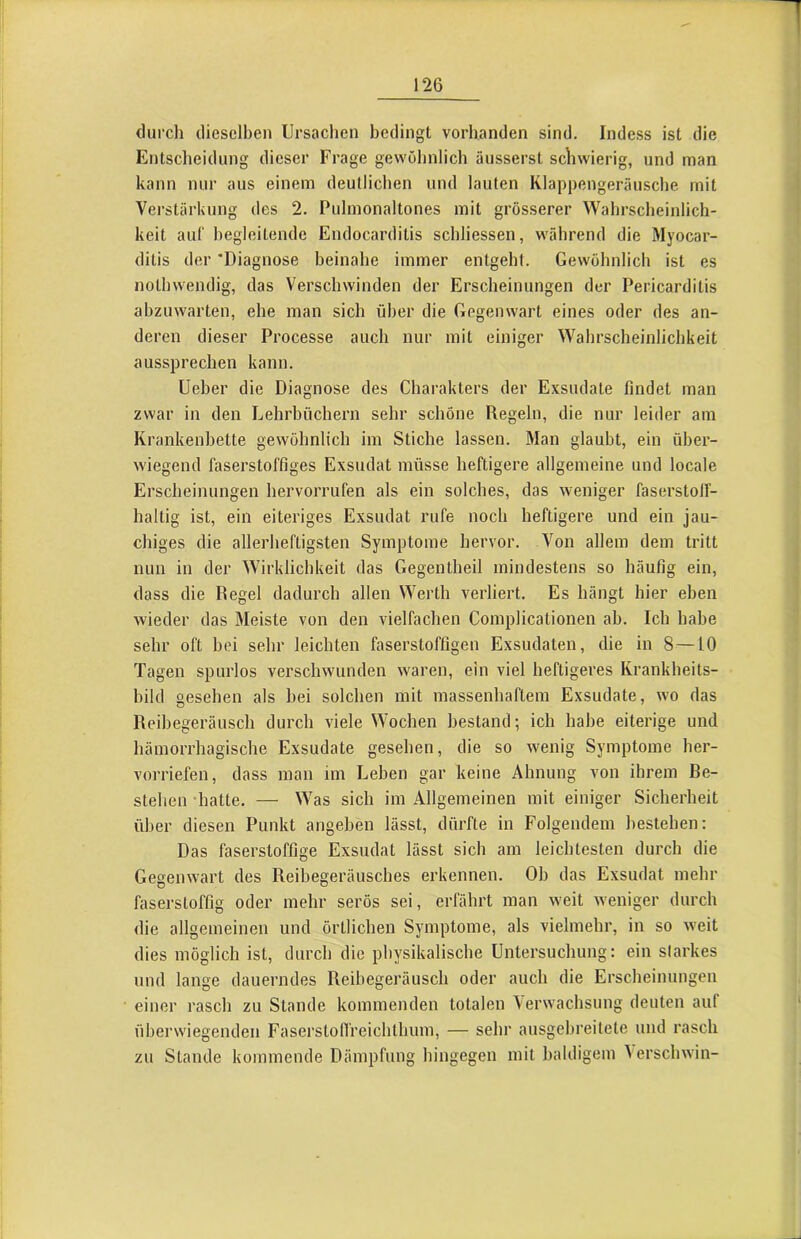 durch dieselben Ursachen bedingt vorhanden sind. Indess ist die Entscheidung dieser Frage gewöhnlich äusserst scliwierig, und man kann nur aus einem deutlichen und lauten Klappengeräusche mit Verstärkung des 2. Pulmonaltones mit grösserer Wahrscheinlich- keit auf l)egleitende Endocarditis schliessen, während die Myocar- dilis der 'Diagnose beinahe immer entgeht. Gewöhnlich ist es nothwendig, das Verschwinden der Erscheinungen der Pericarditis abzuwarten, ehe man sich über die Gegenwart eines oder des an- deren dieser Processe auch nur mit einiger Wahrscheinlichkeit aussprechen kann. Ueber die Diagnose des Charakters der Exsudate findet man zwar in den Lehrbüchern sehr schöne Regeln, die nur leider am Krankenbette gewöhnlich im Stiche lassen. Man glaubt, ein über- wiegend faserstoffiges Exsudat müsse heftigere allgemeine und locale Erscheinungen hervorrufen als ein solches, das weniger faserstolf- haltig ist, ein eiteriges Exsudat rufe noch heftigere und ein jau- chiges die allerheftig.sten Symptome hervor. Von allem dem tritt nun in der Wirklichkeit das Gegentheil mindestens so häufig ein, dass die Regel dadurch allen Werth verliert. Es hängt hier eben wieder das Meiste von den vielfachen Complicationen ab. Ich habe sehr oft bei sehr leichten faserstoffigen Exsudaten, die in 8—10 Tagen spurlos verschwunden waren, ein viel heftigeres Krankheits- bild oesehen als hei solchen mit massenhaftem Exsudate, wo das Reibegeräusch durch viele Wochen bestand; ich habe eiterige und hämorrhagische Exsudate gesehen, die so wenig Symptome her- vorriefen, dass man im Leben gar keine Ahnung von ihrem Be- stehen -hatte. — Was sich im Allgemeinen mit einiger Sicherheit über diesen Punkt angeben lässt, dürfte in Folgendem bestehen: Das faserstoffige Exsudat lässt sich am leichtesten durch die Gegenwart des Reibegeräusches erkennen. Ob das Exsudat mehr faserstoffig oder mehr serös sei, erfährt man weit weniger durch die allgemeinen und örtlichen Symptome, als vielmehr, in so weit dies möglich ist, durch die physikalische Untersuchung: ein starkes und lange dauerndes Reibegeräusch oder auch die Erscheinungen einer rasch zu Stande kommenden totalen \erwachsung deuten auf überwiegenden FaserstolTreichthum, — sehr ausgelu'eitete und rasch zu Stande kommende Dämpfung hingegen mit baldigem Verschwin-
