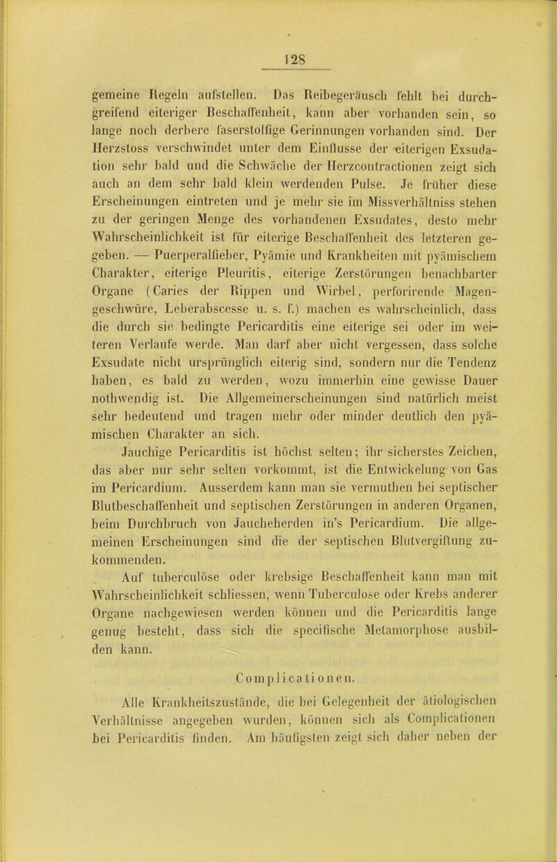 gemeine Regeln aiifslellen. Das Reibegoräuscli l'ehlt bei durch- gTeilend eiteriger Beschafienbeil, kann aber vorhanden sein, so lange noch derl)ere faserstolfige Gerinnungen vorhanden sind. Der llerzsloss verschwindet unter dem Einllusse der eiterigen Exsuda- tion sehr bald und die Schwäche der Ilerzcontractionen zeigt sich auch an dem sehr bald klein werdenden Pulse. Je früher diese Erscheinungen eintreten und je mehr sie im Missverhältniss stehen zu der geringen Menge des vorhandenen Exsudates, desto mehr Wahrscheinlichkeit ist für eiterige Beschalfenheit des letzteren ge- geben. — Puerperalfieber, Pyämie und Krankheiten mit pyämischem Charakter, eiterige Pleuritis, eiterige Zerstörungen benachbarter Organe (Caries der Rippen und Wirbel, perforirende Magen- geschwüre, Leberabscesse u. s. f.) machen es wahrscheinlich, dass die durch sie bedingte Pericarditis eine eiterige sei oder im wei- teren Verlaufe werde. Man darf aber nicht vergessen, dass solche Exsudate nicht ursprünglich eiterig sind, sondern nur die Tendenz haben, es bald zu werden, wozu immerhin eine gewisse Dauer nothwendig ist. Die Allgemeinerscheinungen sind natürlich meist sehr bedeutend und tragen mehr oder minder deutlich den pyä- mischen Charakter an sich. Jauchige Pericarditis ist höchst selten; ihr sicherstes Zeichen, das aber nur sehr selten vorkommt, ist die Entwickelung’ von Gas im Pericardium. Ausserdem kann man sie vermuthen bei septischer Blutbeschaffenheit und septischen Zerstörungen in anderen Organen, beim Durchbruch von Jaucheherden in’s Pericardium. Die allge- meinen Erscheinungen sind die der septischen Blutvergiftung zu- kommenden. Auf tuberculöse oder krebsige Besebatfenheit kann man mit AVahrscheinlichkeit schliessen, wenn Tuberculöse oder Krebs anderer Organe nachgewiesen werden können und die Pericarditis lange genug besteht, dass sich die specilische Metamorphose ausbil- den kann. Complica ti onen. Alle Krankheitszuständc, die bei Gelegenheit der ätiologischen A^erhältnisse angegeben wurden, können sich als Complicationeii hei Pericarditis finden. Am häufigsten zeigt sich daher neben der