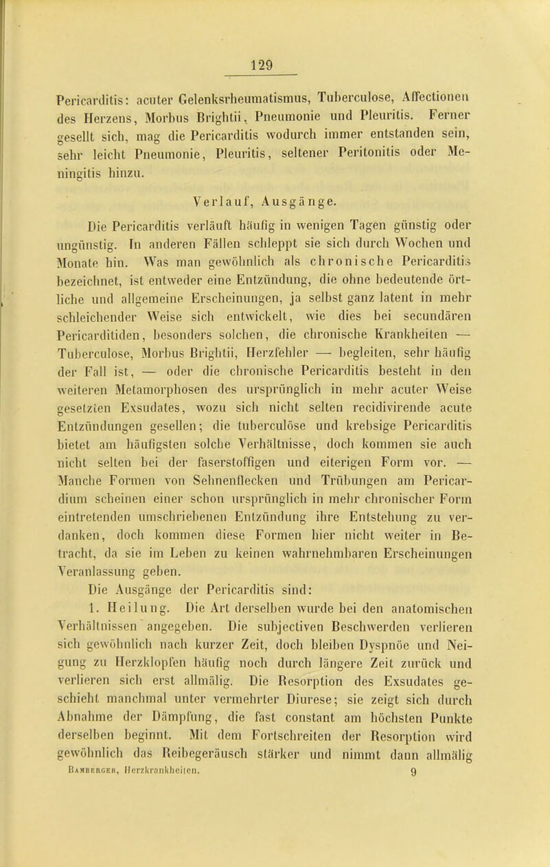 Pericarditis: acuter Gelenksrheumatismus, Tuherculose, Affectioneu des Herzens, Morbus Briglitii, Pneumonie und Pleuritis. Ferner esellt sich, mag die Pericarditis wodurch immer entstanden sein, sehr leicht Pneumonie, Pleuritis, seltener Peritonitis oder Me- ningitis hinzu. Verlauf, Ausgänge. Die Pericarditis verläuft häufig in wenigen Tagen günstig oder ungünstig. In anderen Fällen schleppt sie sich durch Wochen und IMonate hin. Was man gewöhnlich als chronische Pericarditis hezeichnet, ist entweder eine Entzündung, die ohne bedeutende ört- liche und allgemeine Erscheinungen, ja selbst ganz latent in mehr schleichender Weise sich entwickelt, wie dies bei secundären Pericarditiden, besonders solchen, die chronische Krankheiten — Tuherculose, Morbus Brightii, Herzfehler — begleiten, sehr häufig der Fall ist, — oder die chronische Pericarditis besteht in den weiteren Metamorphosen des ursprünglich in mehr acuter Weise gesetzten Exsudates, wozu sich nicht selten recidivirende acute Entzündungen gesellen; die tuberculöse und krehsige Pericarditis bietet am häufigsten solche Verhältnisse, doch kommen sie auch nicht selten hei der faserstoffigen und eiterigen Form vor. — Planche Formen von Sehnenflecken und Trübungen am Pericar- dium scheinen einer schon ursprünglich in mehr chronischer Form eintretenden umschriebenen Entzündung ihre Entstehung zu ver- danken, doch kommen diese Formen hier nicht weiter in Be- tracht, da sie im Leben zu keinen wahrnehmbaren Erscheinungen Veranlassung gehen. Die Ausgänge der Pericarditis sind: 1. Heilung. Die Art derselben wurde hei den anatomischen Verhältnissen angegeben. Die subjectiven Beschwerden verlieren sich gewöhnlich nach kurzer Zeit, doch bleiben Dyspnöe und Nei- gung zu Herzklopfen häufig noch durch längere Zeit zurück und verlieren sich erst allmälig. Die Desorption des Exsudates ge- schieht manchmal unter vermehrter Diurese; sie zeigt sich durch Abnahme der Dämpfung, die fast constant am höchsten Punkte derselben beginnt. Mit dem Fortschreiten der Resorption wird gewöhnlich das Beibegeräusch stärker und nimmt dann allmälig Bambeucer, Ilerzld'nnkheiicn. 9