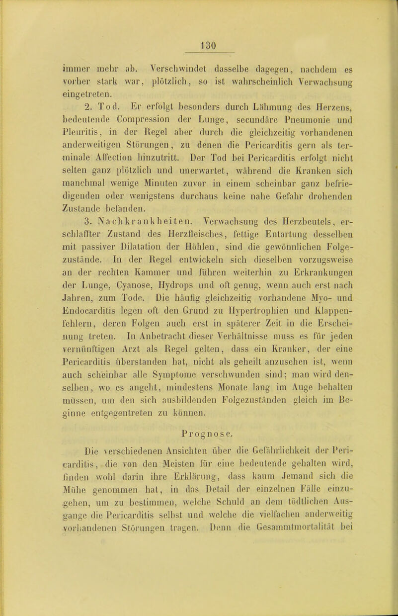 iiiiincr mehr ab. Verscliwindel dasselbe dagegen, nacbdcm es voiber stark war, plötzlicl), so ist wabrscheinlicli Verwachsung eingetrelen. 2. Tod. Er erfolgt besonders durch Lähmung des Herzens, bedeutende Compression der Lunge, secundäre Pneumonie und Pleuritis, in der Regel aber durch die gleichzeitig vorhandenen anderweitigen Störungen, zu denen die Pericarditis gern als ter- minale Allection hinzutritt. Der Tod bei Pericarditis erfolgt nicht selten ganz plötzlich und unerwartet, während die Kranken sich manchmal wenige Minuten zuvor in einem scheinbar ganz befrie- digenden oder wenigstens durchaus keine nahe Gefahr drohenden Zustande befanden. 3. Nachkrankheiten. Verwachsung des Herzbeutels, er- schlaffter Zustand des Ilerzfleisches, fettige Entartung desselben mit passiver Dilatation der Höhlen, sind die gewönnlichen Folge- zustände. In der Regel entwickeln sich dieselben vorzugsweise an der rechten Kammer und führen weiterhin zu Erkrankungen der Lunge, Cyanose, Hydrops und oft genug, wenn auch erst nach Jahren, zum Tode. Die häufig gleichzeitig vorhandene Myo- und Endocarditis legen oft den Grund zu Hypertrophien und Klappen- fehlern, deren Folgen auch erst in späterer Zeit in die Erschei- nung treten. In Anbetracht dieser Verhältnisse muss es für jeden vernünftigen Arzt als Regel gelten, dass ein Kranker, der eine Pericarditis überstanden bat, nicht als geheilt anzusehen ist, wenn auch scheinbar alle Symptome verschwunden sind; man wird den- selben, wo es angeht, mindestens Monate lang im Auge behalten müssen, um den sich ausbildenden Folgezuständen gleich im Re- ginne entgegenlreten zu können. Prognose. Die verschiedenen Ansichten über die Gefährlichkeit der Peri- carditis, die von den Meisten für eine bedeutende gehalten wird, finden wohl darin ihre Erklärung, dass kaum Jemand sich die Mühe genommen hat, in das Detail der einzelnen Fälle einzu- gehen, um zu bestimmen, welche Schuld an dem tödllichen .Vus- gange die Pericarditis seihst und welche die vielfachen anderweitig vorhandenen Störungen tragen. D(mn die Gesammtmortalität hei