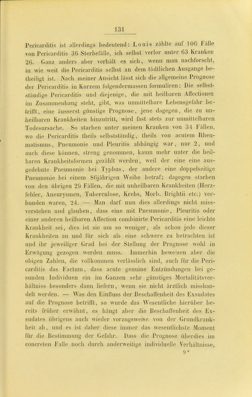 rericarclitis ist allerdings bedeutend: Louis zäblle auf 106 Fälle von Pericarditis 36 Sterbefälle, ich selbst verlor unter 63 Kranken 26. Ganz anders aber verhält es sich, wenn mau nachlorsclif, in wie weit die Pericarditis selbst an dem tödtliclien Ausgange be- tbeiligt ist. Nach meiner Ansicht lässt sich die allgemeine Prognose der Pericarditis in Kurzem Iblgendermassen formuliren; Die selbst- ständige Pericarditis und diejenige, die mit heilbaren Allectioner! im Zusammenhang steht, gibt, was unmittelbare Lebensgefahr be- trilft, eine äusserst günstige Prognose, jene dagegen, die zu un- heilbaren Krankheiten hinzutritt, wird fast stets zur unmittelharen Todesursache. So starhen unter meinen Kranken von 34 Fällen, wo die Pericarditis theils selbstständig, theils von acutem Rheu- matismus, Pneumonie und Pleuritis abhängig war, nur 2, und auch diese können, streng genommen, kaum mehr unter die heil- haren Krankheitsformen gezählt werden, weil der eine eine aus- gedehnte Pneumonie bei Typbus, der andere eine doppelseitige Pneumonie bei einem 86jährigen Weibe betraf; dagegen starben von den übrigen 29 Fällen, die mit unheilbaren Krankheiten (Herz- fehler, Aneurysmen, Tuherculose, Krebs, Morb. Brightii etc.) ver- bunden waren, 24. — Man darf nun dies allerdings nicht miss- verstehen und glauben, dass eine mit Pneumonie, Pleuritis oder einer anderen heilbaren An'ection combinirte Pericarditis eine leichte Krankheit sei, dies ist sie um so weniger, als schon jede dieser Krankheiten an und für sich als eine schwere zu hetrachten ist und ihr jeweiliger Grad hei der Stellung der Prognose wohl in Erwägung gezogen werden muss. Immerhin beweisen aber die obigen Zahlen, die vollkommen verlässlich sind, auch für die Peri- carditis das Factum, dass acute genuine Entzündungen hei ge- sunden Individuen ein im Ganzen sehr günstiges Mortalitätsver- hältniss besonders dann liefern, wenn sie nicht ärztlich misshan- delt werden. — Was den Einlluss der Beschaffenheit des Exsudates auf die Prognose betriht, so wurde das Wesentliche hierüber be- reits früher erwähnt, es hängt aber die ßeschall'enheit des Ex- sudates übrigens auch wieder vorzugsweise von der Grundkrank- heit ah, und es ist daher diese immer das wesentlichste Moment für die Destimmung der Gefahr. Dass die Prognose überdies im concreten Falle noch durch anderweitige individuelle Verhältnisse,