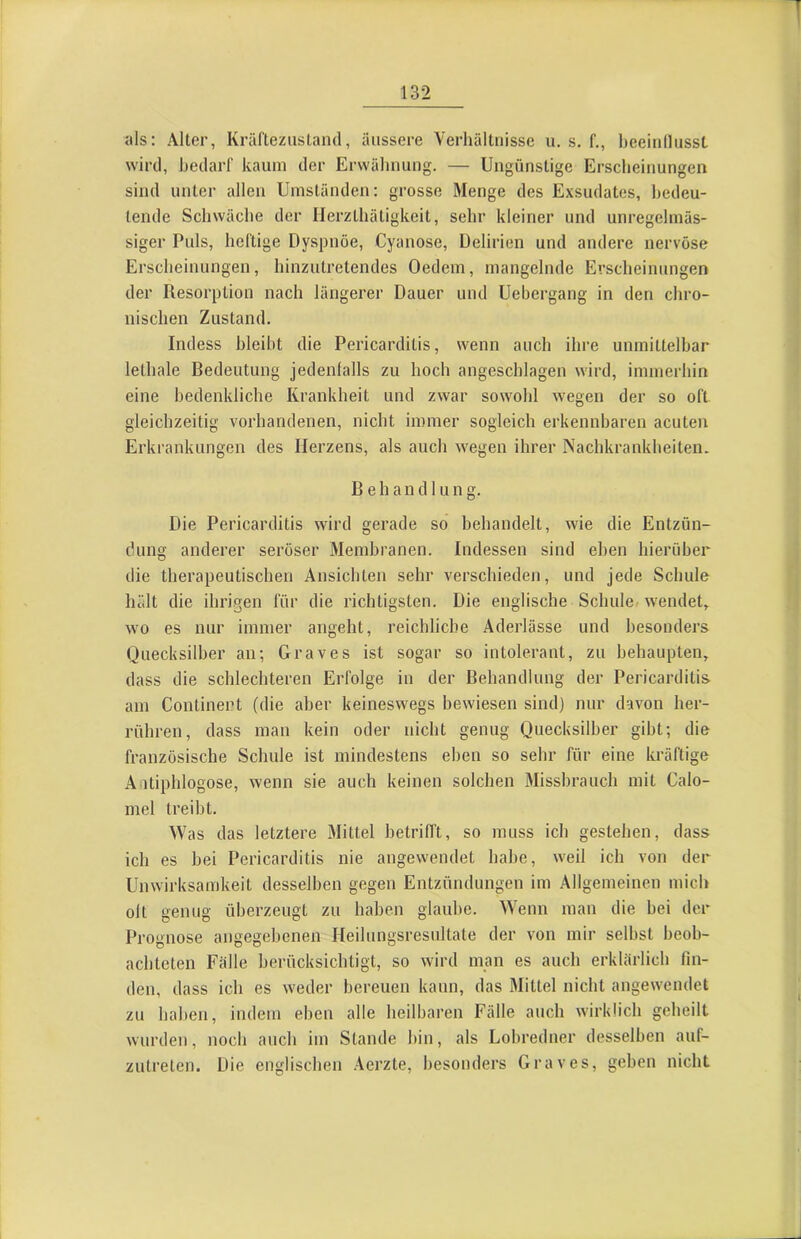 1 132 als: Aller, Kräfteziisland, äussere Verhältnisse u. s, f., heeinllusst I wird, bedarf kaum der Erwähnung. — Ungünstige Erscheinungen sind unter allen Umständen: grosse Menge des Exsudates, bedeu- tende Schwäche der HerzLhätigkeit, sehr kleiner und unregelmäs- siger Puls, heftige Dyspnoe, Cyanose, Delirien und andere nervöse ' Erscheinungen, hinzutretendes Oedem, mangelnde Erscheinungen der Resorption nach längerer Dauer und Uebergang in den chro- nischen Zustand. Indess bleibt die Pericarditis, wenn auch ihre unmittelbar i lelhale Bedeutung jedenlalls zu hoch angeschlagen wird, immerhin eine bedenkliche Krankheit und zwar sowohl wegen der so oft gleichzeitig vorhandenen, nicht immer sogleich erkennbaren acuten Erkrankungen des Herzens, als auch wegen ihrer Nachkrankheiten. Behandlung. Die Pericarditis wird gerade so behandelt, wie die Entzün- dung anderer seröser Membranen. Indessen sind eben hierüber j die therapeutischen Ansichten sehr verschieden, und jede Schule ’j hält die ihrigen für die richtigsten. Die englische Schule/ wendet, I wo es nur immer angeht, reichliche Aderlässe und besonders Quecksilber an; Graves ist sogar so intolerant, zu behaupten, dass die schlechteren Erfolge in der Behandlung der Pericarditis am Conlinert (die aber keineswegs bewiesen sind) nur davon her- rühren, dass man kein oder nicht genug Quecksilber gibt; die französische Schule ist mindestens eben so sehr für eine kräftige Aatiphlogose, wenn sie auch keinen solchen Missbrauch mit Calo- mel treibt. Was das letztere Mittel betrifft, so muss ich gestehen, dass ich es bei Pericarditis nie angewendet habe, weil ich von der Unwirksamkeit desselben gegen Entzündungen im Allgemeinen mich olt genug überzeugt zu haben glaube. Wenn man die bei der Prognose angegebenen Heilungsresultale der von mir selbst beob- achteten Fälle berücksichtigt, so wird man es auch erklärlich fin- den, dass ich es weder bereuen kann, das Mittel nicht angewendet | zu haben, indem eben alle heilbaren Fälle auch wirklich geheilt wurden, noch auch im Stande bin, als Lobredner desselben auf- zutreten. Die englischen Aerzte, besonders Graves, geben nicht J