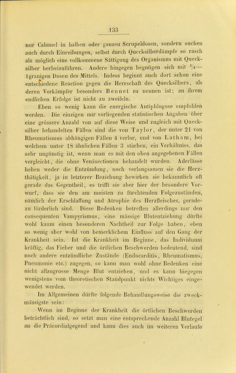 nur Calomel in lialhcn oder ganzen Scrupeldosen, sondern suchen auch durch Einreihungen, seihst durch Quecksilberdämpfe so rasch als möglich eine vollkommene Sättigung des Organismus mit Queck- silber herheizufflhren. Andere hingegen begnügen sich mit Igranigen Dosen des Mittels. Indess beginnt auch dort schon eine entschiedene Reaction gegen die Herrschaft des Quecksilbers, als deren Vorkämpfer besonders Rennet zu nennen ist; an ihrem endlichen Erfolge ist nicht zu zweifeln. Eben, so wenig kann die energische Antiphlogose empfohlen werden. Die einzigen mir vorliegenden statistischen Angaben über eine grössere Anzahl von auf diese Weise und zugleich mit Queck- silber behandelten Fällen sind die von Taylor, der unter 21 von Rheumatismus abhängigen Fällen 4 verlor, und von Latham, bei welchem unter 18 ähnlichen Fällen 3 stärhen, ein Verhältniss, das sehr ungünstig ist, wenn man es mit den oben angegebenen Fällen vergleicht, die ohne Venäsectionen behandelt wurden. Aderlässe heben weder die Entzündung, noch verlangsamen sie die Herz- thätigkeit, ja in letzterer Reziehung bewirken sie bekanntlich oft gerade das Gegenlheil, es trifft sie aber hier der besondere Vor- wurf, dass sie den am meisten zu fürchtenden Folgezuständen, nämlich der Erschlaffung und Atrophie des Herzfleisches, gerade- zu förderlich sind. Diese Redenken betreffen allerdings nur den consequenten Vampyrismus, eine mässige Rlutentziehung dürfte wohl kaum einen besonderen Nachlheil zur Folge haben, eben so wenig aber wohl von bemerklichem Einfluss auf den Gang der Krankheit sein. Ist die Krankheit im Reginne, das Individuum kräftig, das Fieber und die örtlichen Reschwerden bedeutend, sind noch andere entzündliche Zustände (Endocarditis, Rheumatismus, Pneumonie etc.) zugegen, so kann man wohl ohne Redenken eine nicht allzugrosse Menge Rlut entziehen, und es kann hiegegen wenigstens vom theoretischen Standpunkt nichts Wichtiges einge- wendet werden. Im Allgemeinen dürfte folgende Rehandlungsweise die zweck- mässigste sein: Wenn im Reginne der Krankheit die örtlichen Reschwerden beträchtlich sind, so setzt man eine entsprechende Anzahl Rlutegel an die Präcordialgegend und kann dies auch im weiteren Verlaufe