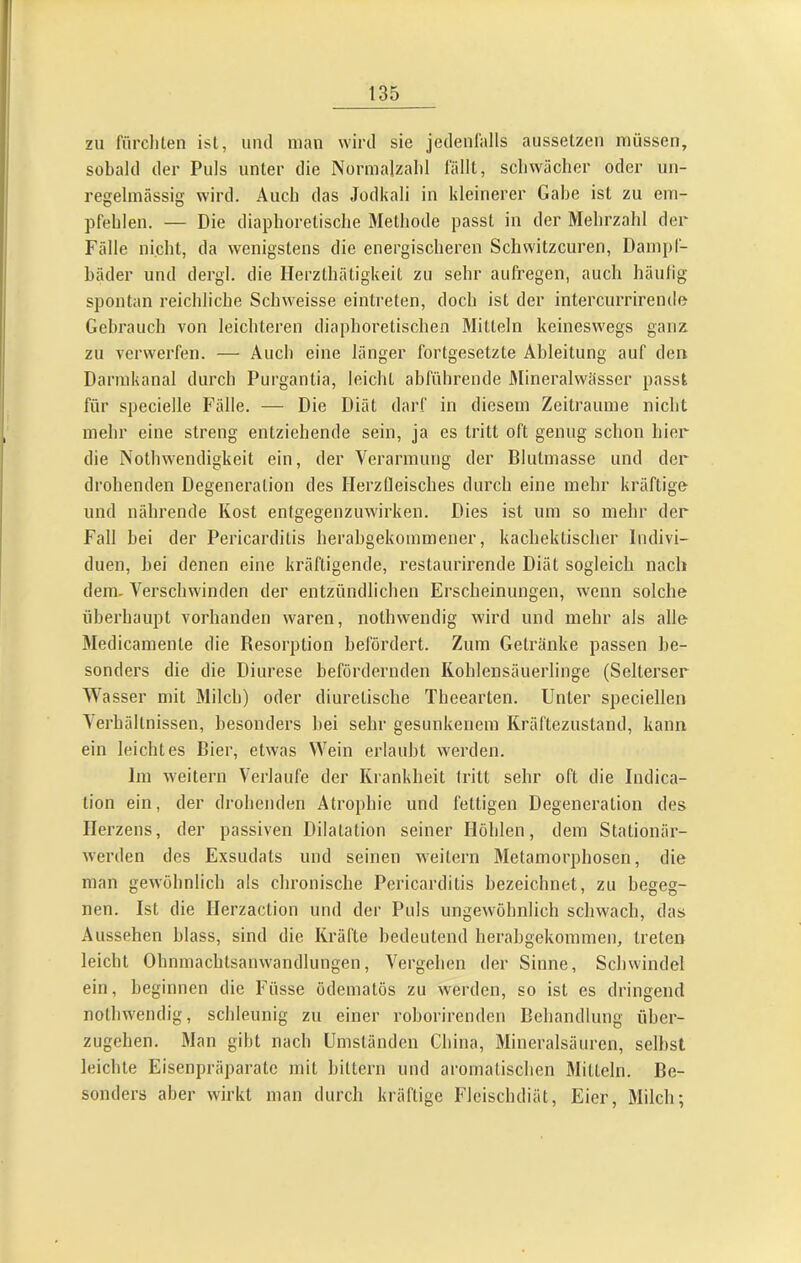 zu fürcliten ist, und man wird sie jedenlalls ausselzen müssen, sobald der Puls unter die Normalzalil l'ällt, schwächer oder un- regelmässig wird. Auch das Jodkali in kleinerer Gabe ist zu em- pfehlen. — Die diaphoretische Methode passt in der Mehrzahl der Fälle nicht, da wenigstens die energischeren Schwitzeuren, Dampf- bäder und dergl. die Herzthätigkeit zu sehr aiifregen, auch häulig spontan reichliche Schweisse eintreten, doch ist der intercurrirende Gebrauch von leichteren diaphoretischen Mitteln keineswegs ganz zu verwerfen. — Auch eine länger fortgesetzte Ableitung auf den Darmkanal durch Purgantia, leicht abführende Alineralwässer passt für specielle Fälle. — Die Diät darf in diesem Zeiträume nicht mehr eine streng entziehende sein, ja es tritt oft genug schon hier die Nothwendigkeit ein, der Verarmung der Blutmasse und der drohenden Degeneration des HerzCIeisches durch eine mehr kräftige und nährende Kost entgegenzuwirken. Dies ist um so mehr der Fall bei der Pericarditis herabgekommener, kachektischer Indivi- duen, bei denen eine kräftigende, restaurirende Diät sogleich nach dem. Verschwinden der entzündlichen Erscheinungen, wenn solche überhaupt vorhanden waren, nothwendig wird und mehr als alle Medicamente die Resorption befördert. Zum Getränke passen be- sonders die die Diurese befördernden Kohlensäuerlinge (Selterser Wasser mit Milch) oder diuretische Theearten. Unter speciellen Verhältnissen, besonders bei sehr gesunkenem Kräftezustand, kann ein leichtes Bier, etwas Wein erlaubt werden. Im weitern Verlaufe der Krankheit tritt sehr oft die Indica- tion ein, der drohenden Atrophie und fettigen Degeneration des Herzens, der passiven Dilatation seiner Höhlen, dem Stationär- werden des Exsudats und seinen weitern Metamorphosen, die man gewöbnlich als chronische Pericarditis bezeichnet, zu begeg- nen. Ist die Herzaction und der Puls ungew'öhnlich schwach, das Aussehen blass, sind die Kräfte bedeutend herabgekommen, treten leicht Ohnmachtsanwandlungen, Vergehen der Sinne, Schwindel ein, beginnen die Füsse ödematös zu werden, so ist es dringend nothwendig, schleunig zu einer rohorirenden Behandlung über- zugehen. Man gibt nach Umständen China, Mineralsäuren, seihst leichte Eisenpräj)arate mit hittern und aromatischen Mitteln. Be- sonders aber wirkt man durch kräftige Fleischdiät, Eier, Milch;