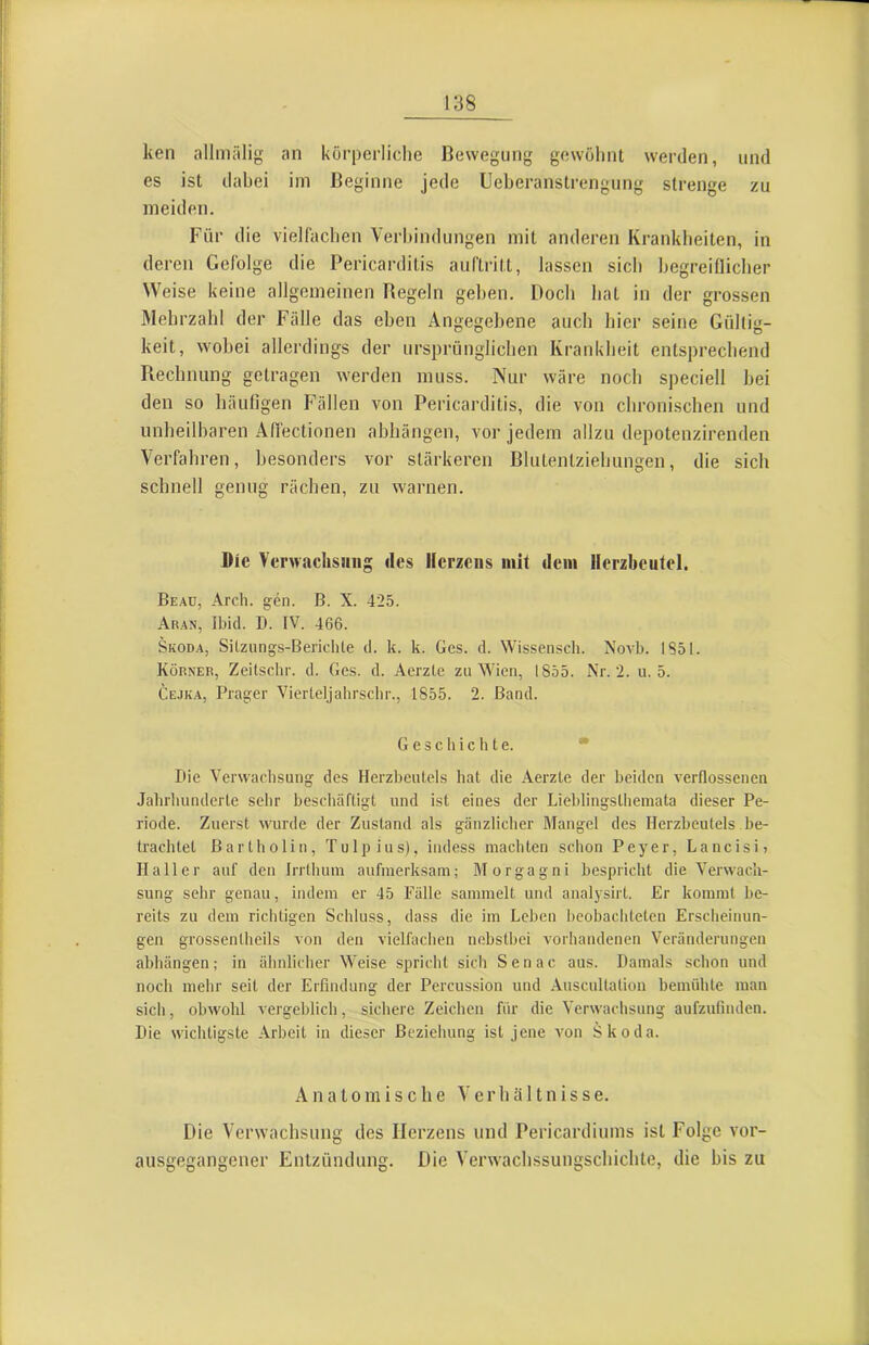 ken allmälig an körperliche Bewegung gewöhnt werden, und es ist dahei im Beginne jede Ueheranstrengung strenge zu meiden. Für die vielfachen Ver!)indungen mit anderen Krankheiten, in deren Gefolge die Pericardilis auftritt, lassen sich hegreiOicher Weise keine allgemeinen Begeln gehen. Doch hat in der grossen Mehrzahl der Fälle das eben Angegebene auch hier seine Gültig- keit, wobei allerdings der ursprünglichen Krankheit entsprechend Rechnung getragen werden muss. Nur wäre noch speciell hei den so häufigen Fällen von Pericarditis, die von chronischen und unheilbaren Affectionen ahhängen, vor jedem allzu depotenzirenden Verfahren, besonders vor stärkeren Blutentziehungen, die sich schnell genug rächen, zu warnen. Die Verwachsung des Herzeus mit dem Herzbeutel. Beau, Arch. gen. B. X. 425. Aran, Ibid. D. IV. 466. Skoda, SUzungs-Berichle d. k. k. Ges. d. Wissensch. Noa4j. 1851. Körner, Zeitschr. d. Ges. d. Aerzte zu Wien, 1855. Nr. 2. u. 5. Cejk.a, Prager Vierteljahrschr., 1855. 2. Band. G e 3 c h i c li t e. • Die Verwachsung des Herzbeutels hat die Aerzte der beiden A'erflossenen Jahrhunderte sehr beschäftigt und ist eines der Lieblingsthemata dieser Pe- riode. Zuerst wurde der Zustand als gänzlicher Mangel des Herzbeutels be- trachtet Bartholin, Tulpius), iiidess machten schon Peyer, Lancisi) Haller auf den Irrthum aufmerksam; Morgagni bespricht die V'erwacli- sung sehr genau, indem er 45 Fälle sammelt und analysirt. Er kommt be- reits zu dem richtigen Schluss, dass die im Leben beobachteten Erscheinun- gen grossentheils von den vielfachen nebstbei vorhandenen Veränderungen ahhängen; in ähnlicher Weise spricht sich Senac aus. Damals schon und noch mehr seit der Erfindung der Percussion und Auscultation bemühte man sich, obwohl vergeblich, sichere Zeichen für die Verwachsung aufzufiiulen. Die wichtigste Arbeit in dieser Beziehung ist jene Amn Skoda. Anatomische Verhältnisse. Die Verwachsung des Herzens und Pericardiums ist Folge vor- ausgegangener Entzündung. Die Verwachssungschichte, die bis zu
