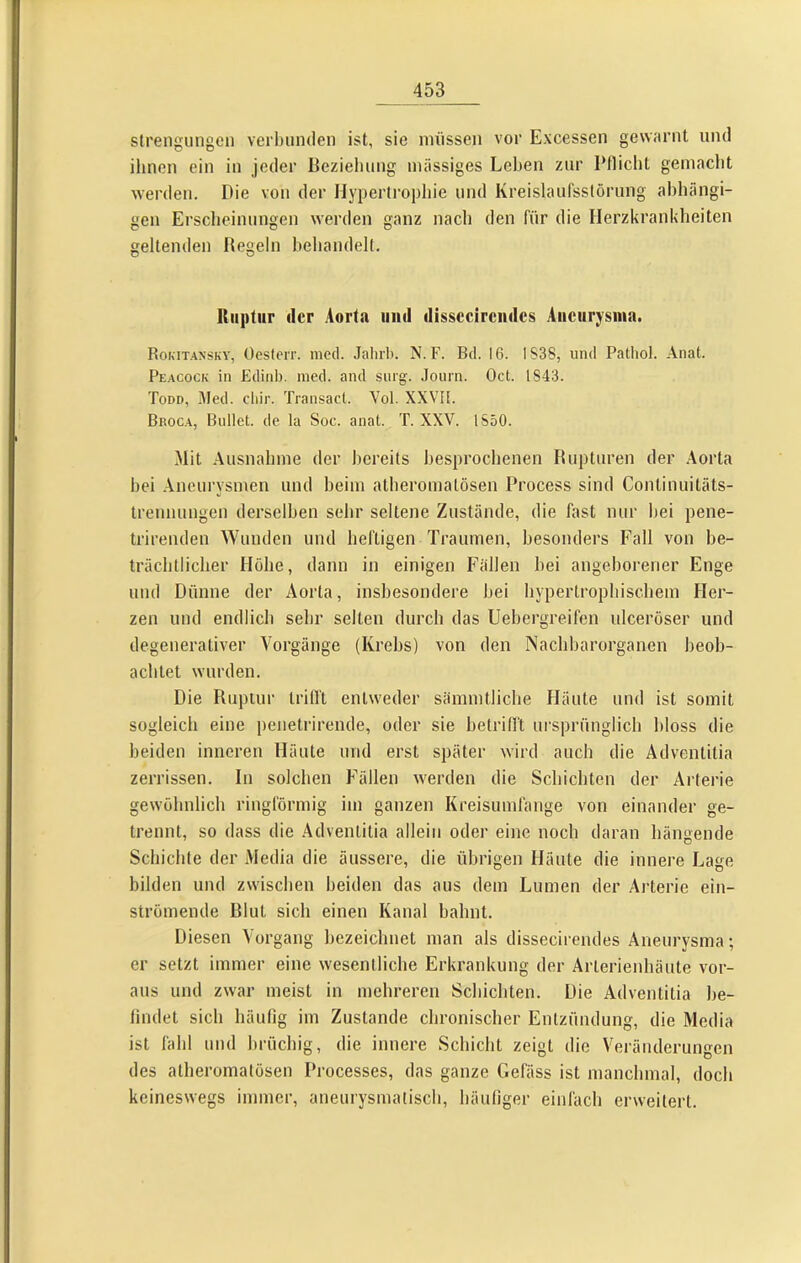 slrengungen verbunden ist, sie müssen vor Excessen gewarnt und ihnen ein in jeder Beziehung massiges Lehen zur Pflicht gemacht werden. Pie von der Hypertropliie und KreislauCsstörung abhängi- gen Erscheinungen werden ganz nach den für die Herzkrankheiten geltenden Regeln behandelt. lliiptur der Aorta und dissccircndcs Aneurysma. Rokitansky, Üesterr. nicd. Jaliib. N.F. Bd. 16. IS38, und Patliol. Anat. Peacock in Ediid). med. and surg. Journ. Oct. 1843. Todd, Med. cliir. Transacl. Vol. XXVIl. Broc.a, Bullet, de la Soc. anat. T. XXV. 1850. Mit .Ausnahme der bereits besprochenen Rupturen der Aorta hei .Aneurysmen und heim atheromatösen Process sind Continuitäts- trennungen derselben sehr seltene Zustände, die fast nur hei pene- trirenden Wunden und heftigen Traumen, besonders Fall von be- trächtlicher Höhe, dann in einigen Fällen hei angeborener Enge und Dünne der Aorta, insbesondere hei hypertrophischem Her- zen und endlich sehr selten durch das Uehergreifen ulceröser und degenerativer A^orgänge (Krebs) von den Nachharorganen beob- achtet wurden. Die Ruptur trifft entweder sämmtliche Häute und ist somit sogleich eine penetrirende, oder sie hetrilft ursprünglich bloss die beiden inneren Häute und erst später wird auch die Adventitia zerrissen. In solchen Füllen werden die Schichten der Arterie gewöhnlich ringförmig im ganzen Kreisumfange von einander ge- trennt, so dass die .Adventitia allein oder eine noch daran hängende Schichte der Media die äussere, die übrigen Häute die innere Lage bilden und zwischen beiden das aus dem Lumen der Arterie ein- strömende Blut sich einen Kanal bahnt. Diesen A'organg bezeichnet man als dissecirendes Aneurysma; er setzt immer eine wesentliche Erkrankung der Arterienhäute vor- aus und zwar meist in mehreren Schichten. Die Adventitia he- lindet sich häufig im Zustande chronischer Entzündung, die Media ist fahl und brüchig, die innere Schicht zeigt die Veränderungen des atheromatösen Processes, das ganze Gefäss ist manchmal, doch keineswegs immer, aneurysmatisch, häufiger einfach erweitert.