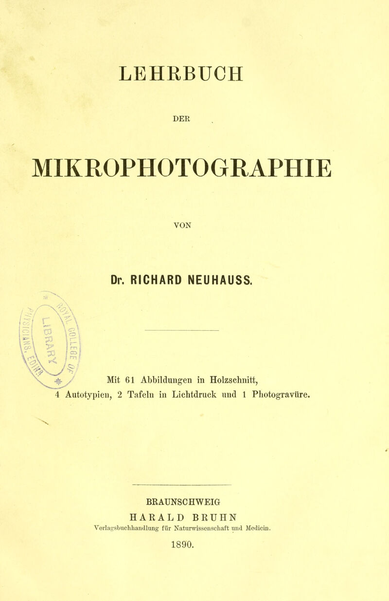 LEHRBUCH DER MIKROPHOTOGRAPHIE VON Dr. RICHARD NEUHAUSS. Mit 61 Abbildungen in Holzschnitt, 4 Autotypien, 2 Tafeln in Lichtdruck und 1 Photogravüre. BR AUNSC HWEIGr HARALD BRUHN Verlagsbuchhandlung für Naturwissenschaft und Medicin. 1890.