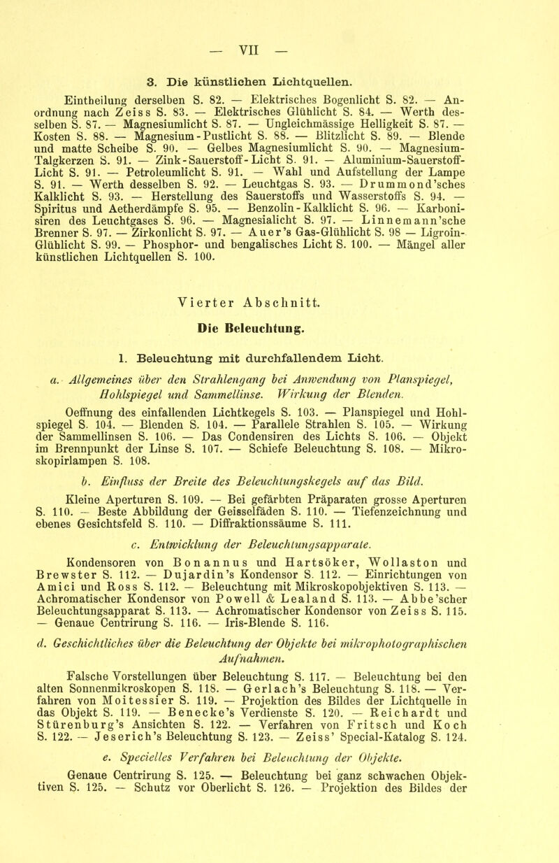 3. Die künstlichen Lichtquellen. Einteilung derselben S. 82. — Elektrisches Bogenlicht S. 82. — An- ordnung nach Zeiss S. 83. — Elektrisches Glühlicht S. 84. — Werth des- selben S. 87. — Magnesiumlicht S. 87. — Ungleichmässige Helligkeit S. 87. — Kosten S. 88. — Magnesium - Pustlicht S. 88. — Blitzlicht S. 89. — Blende und matte Scheibe S. 90. — Gelbes Magnesiumlicht S. 90. — Magnesium- Talgkerzen S. 91. — Zink-Sauerstoff-Licht S. 91. — Aluminium-Sauerstoff- Licht S. 91. — Petroleumlicht S. 91. — Wahl und Aufstellung der Lampe S. 91. — Werth desselben S. 92. — Leuchtgas S. 93. — Drummond’sches Kalklicht S. 93. — Herstellung des Sauerstoffs und Wasserstoffs S. 94. — Spiritus und Aetherdämpfe S. 95. — Benzolin - Kalklicht S. 96. — Karboni- siren des Leuchtgases S. 96. — Magnesialicht S. 97. — Linnemann’sche Brenner S. 97. — Zirkonlicht S. 97. — Auer’s Gas-Glühlicht S. 98 — Ligroin- Glühlicht S. 99. — Phosphor- und bengalisches Licht S. 100. — Mängel aller künstlichen Lichtquellen S. 100. Vierter Abschnitt. Die Beleuchtung. 1. Beleuchtung mit durehfallendem Licht. a. Allgemeines über den Strahlengang bei Anwendung von Planspiegel, Hohlspiegel und Sammellinse. Wirkung der Blenden. Oeffnung des einfallenden Lichtkegels S. 103. — Planspiegel und Hohl- spiegel S. 104. — Blenden S. 104. — Parallele Strahlen S. 105. — Wirkung der Sammellinsen S. 106. — Das Condensiren des Lichts S. 106. — Objekt im Brennpunkt der Linse S. 107. — Schiefe Beleuchtung S. 108. — Mikro- skopirlampen S. 108. b. Einfluss der Breite des Beleuchtungskegels auf das Bild. Kleine Aperturen S. 109. — Bei gefärbten Präparaten grosse Aperturen S. 110. — Beste Abbildung der Geisselfäden S. 110. — Tiefenzeichnung und ebenes Gesichtsfeld S. 110. — Diffraktionssäume S. 111. c. Entwicklung der Beleuchtungsapparate. Kondensoren von Bonannus und Hartsöker, Wollaston und Brewster S. 112. — Dujardin’s Kondensor S. 112. — Einrichtungen von Amici und Ross S. 112. — Beleuchtung mit Mikroskopobjektiven S. 113. — Achromatischer Kondensor von Powell & Lealand S. 113. — Abbe’scher Beleuchtungsapparat S. 113. — Achromatischer Kondensor von Zeiss S. 115. — Genaue Centrirung S. 116. — Iris-Blende S. 116. d. Geschichtliches über die Beleuchtung der Objekte bei mikrophotographischen Aufnahmen. Falsche Vorstellungen über Beleuchtung S. 117. — Beleuchtung bei den alten Sonnenmikroskopen S. 118. — Gerlach’s Beleuchtung S. 118. — Ver- fahren von Moitessier S. 119. — Projektion des Bildes der Lichtquelle in das Objekt S. 119. — Benecke’s Verdienste S. 120. — Reichardt und Stürenburg’s Ansichten S. 122. — Verfahren von Fritsch und Koch S. 122. — Jeserich’s Beleuchtung S. 123. — Zeiss’ Special-Katalog S. 124. e. Specielles Verfahren bei Beleuchtung der Objekte. Genaue Centrirung S. 125. — Beleuchtung bei ganz schwachen Objek- tiven S. 125. — Schutz vor Oberlicht S. 126. — Projektion des Bildes der