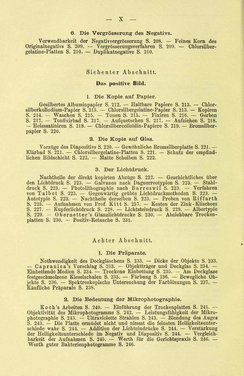 6. Die Vergrösserung des Negativs. Verwendbarkeit der Negativvergrösserung S. 208. — Feines Korn des Originalnegativs S. 209. — Vergrösserungsverfahren S. 209. — Chlorsilber- gelatine-Platten S. 210. — Duplikatnegative S. 210. Siebenter Abschnitt. Das positive Bild. 1. Die Kopie auf Papier. Gesilbertes Albuminpapier S. 212. — Haltbare Papiere S. 213. — Chlor- silberkollodium-Papier S. 213. — Chlorsilbergelatine-Papier S. 213. — Kopiren S. 214. — Waschen S. 215. — Tonen S. 215. — Fixiren S. 216. — Gerben S. 217. — Tonfixirbad S. 217. — Aufquetschen S. 217. — Aufziehen S. 218. — Heisssatiniren S. 218. — Chlorsilbercello'idin-Papiere S. 219. — Bromsilber- papier S. 220. 2. Die Kopie auf Glas. Vorzüge des Diapositivs S. 220. — Gewöhnliche Bromsilberplatte S. 221. — Klärbad S. 221. — Chlorsilbergelatine-Platten S. 221. — Schutz der empfind- lichen Bildschicht S. 222. — Matte Scheiben S. 222. 3. Der Lichtdruck. Nachtheile der direkt kopirten Abzüge S. 222. — Geschichtliches über den Lichtdruck S. 223. — Galvanos nach Daguerreotypien S. 223. — Stahl- druck S. 223. — Photolithographie nach Barreswil S. 223. — Verfahren von Talbot S. 223. — Gegenwärtig geübte Lichtdruckmethoden S. 223. — Autotypie S. 223. — Nachtheile derselben S. 223. — Proben von Riffarth S. 225. — Aufnahmen von Prof. Kitt S. 257. — Kosten der Zink - Klischees S. 227. — Kupferlichtdruck S. 228. — Lichtsteindruck S. 229. — Albertypie S. 229. — Obernetter’s Glanzlichtdrucke S. 230. — Abziehbare Trocken- platten S. 230. — Positiv-Retusche S. 231. Achter Abschnitt. 1. Die Präparate. Nothwendigkeit des Deckgläschens S. 233. — Dicke der Objekte S. 233. — Capranica’s Vorschlag S. 233. — Objektträger und Deckglas S. 234. — Einbettende Medien S. 234. — Trockene Einbettung S. 235. — Am Deckglase festgeschmolzene Kieselschalen S. 235. — Färbung S. 236. — Bewegliche Ob- jekte S. 236. — Spektroskopische Untersuchung der Farblösungen S. 237. — Käufliche Präparate S. 238. 2. Die Bedeutung der Mikrophotographie. Koch’s Arbeiten S. 240. — Einführung der Trockenplatten S. 241. — Objektivität des Mikrophotogramms S. 242. — Leistungsfähigkeit der Mikro- photographie S. 243. — Ultraviolette Strahlen S. 243. — Blendung des Auges S. 243. — Die Platte ermüdet nicht und nimmt die feinsten Helligkeitsunter- schiede wahr S. 244. — Addition der Lichteindrücke S. 244. — Verstärkung der Helligkeitsunterschiede im Negativ und Diapositiv S. 244. — Vergleich- barkeit der Aufnahmen S. 245. — Werth für die Gerichtspraxis S. 246. — Werth guter Bakterienphotogramme S. 246.